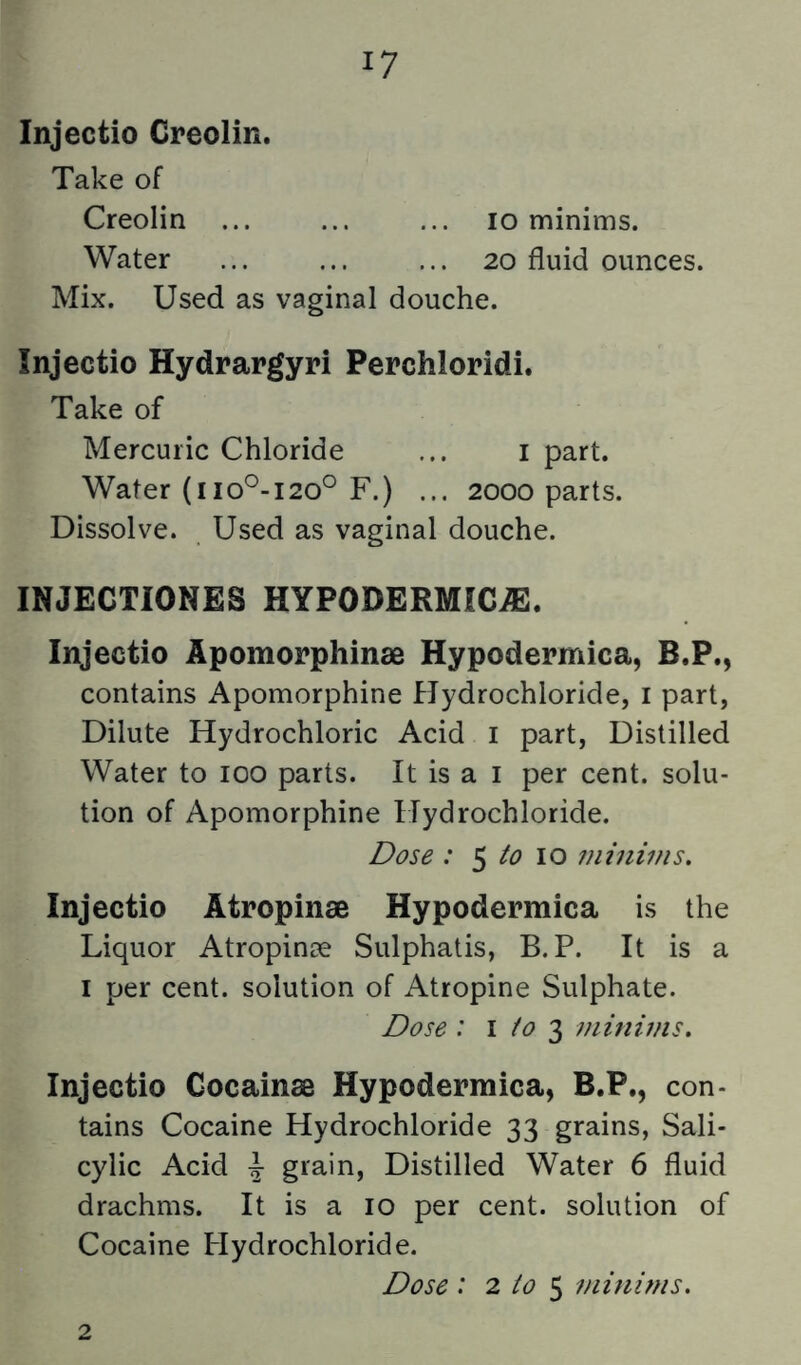 Injectio Creolin. Take of Creolin ... 10 minims. Water ... 20 fluid ounces. Mix. Used as vaginal douche. Injectio Hydrargyri Perchloridi. Take of Mercuric Chloride ... i part. Water (110^-120° F.) ... 2000 parts. Dissolve. Used as vaginal douche. INJECTIONES HYPODERMICiE. Injectio Apomorphinae Hypodermica, B.P., contains Apomorphine Hydrochloride, i part, Dilute Hydrochloric Acid i part. Distilled Water to 100 parts. It is a i per cent, solu- tion of Apomorphine Hydrochloride. Dose : 5 10 minims. Injectio Atropinae Hypodermica is the Liquor Atropinse Sulphatis, B. P. It is a 1 per cent, solution of Atropine Sulphate. Dose : \ to 2) minuns. Injectio Gocainae Hypodermica, B.P., con- tains Cocaine Hydrochloride 33 grains, Sali- cylic Acid 4- grain, Distilled Water 6 fluid drachms. It is a 10 per cent, solution of Cocaine Plydrochloride. Dose : 2 io ^ minims. 2