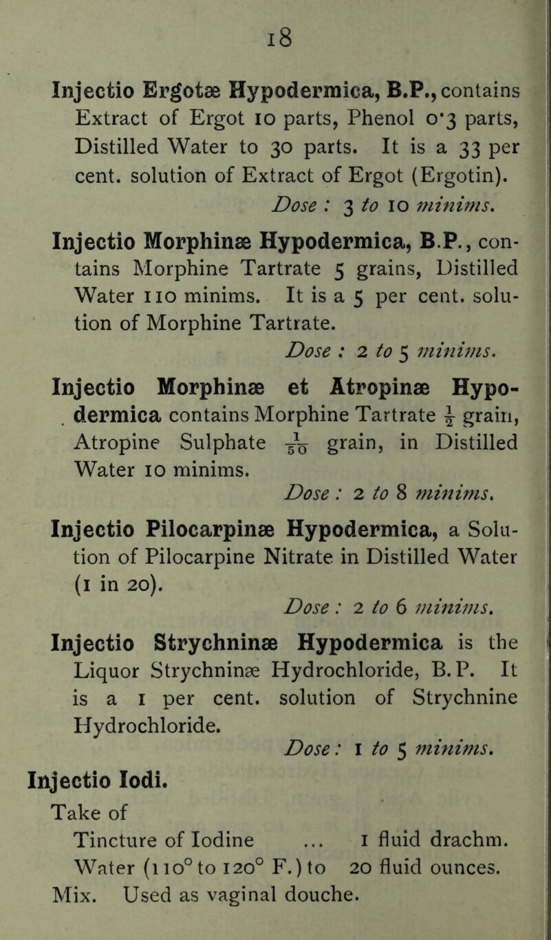 Injectio Ergotae Hypodermica, B.P., contains Extract of Ergot lo parts, Phenol 0*3 parts, Distilled Water to 30 parts. It is a 33 per cent, solution of Extract of Ergot (Ergotin). Dose : 3 10 minims. Injectio Morphinae Hypodermica, B.P., con- tains Morphine Tartrate 5 grains, Distilled Water no minims. It is a 5 per cent, solu- tion of Morphine Tartrate. Dose : 2 to ^ minims. Injectio Morphinae et Atropinae Hypo- . dermica contains Morphine Tartrate ^ grain, Atropine Sulphate grain, in Distilled Water 10 minims. Dose : 2 to ^ minims. Injectio Pilocarpinae Hypodermica, a Solu- tion of Pilocarpine Nitrate in Distilled Water (i in 20). Dose : 2 to 6 minims. Injectio Strychninae Hypodermica is the Liquor Strychninae Hydrochloride, B. P. It is a I per cent, solution of Strychnine Hydrochloride. Dose: i to $ minims, Injectio lodi. Take of Tincture of Iodine ... i fluid drachm. Water (110° to 120° F.) to 20 fluid ounces. Mix. Used as vaginal douche.