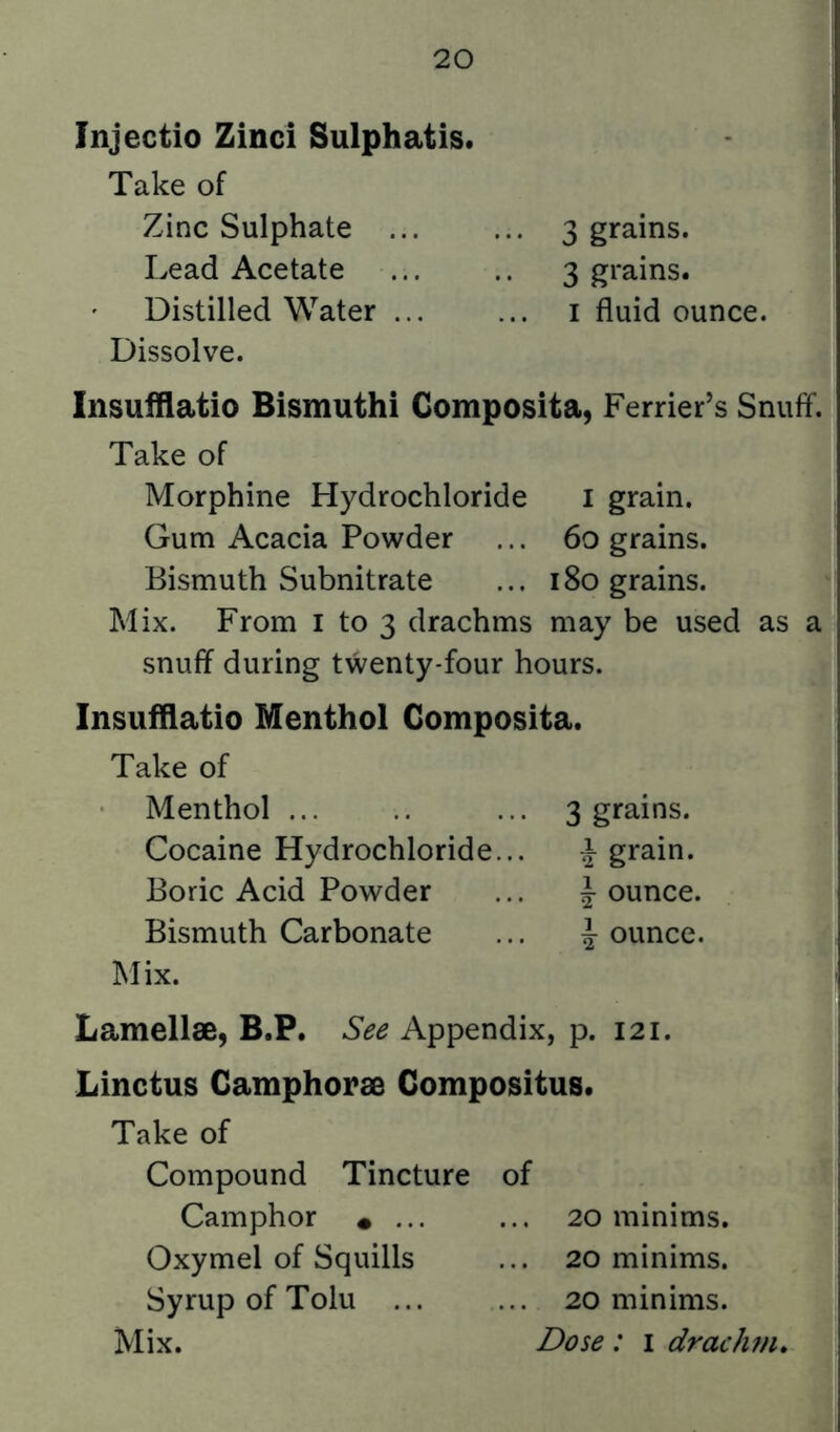 Injectio Zincl Sulphatis. Take of Zinc Sulphate ... ... 3 grains. Lead Acetate ... .. 3 grains. Distilled Water i fluid ounce. Dissolve. Insuiflatio Bismuthi Gomposita, Perrier’s Snuff. Take of Morphine Hydrochloride i grain. Gum Acacia Powder ... 60 grains. Bismuth Subnitrate ... 180 grains. Mix. From i to 3 drachms may be used as a snuff during twenty-four hours. Insufllatio Menthol Gomposita. Take of Menthol ... .. ... 3 grains. Cocaine Hydrochloride... ^ grain. Boric Acid Powder ... ^ ounce. Bismuth Carbonate ... ounce. Mix. Lamellae, B.P. See Appendix, p. 121. Linctus Gamphorae Gompositus. Take of Compound Tincture Camphor • ... Oxymel of Squills Syrup of Tolu ... Mix. 20 minims. 20 minims. 20 minims. Dose: i drach^n.