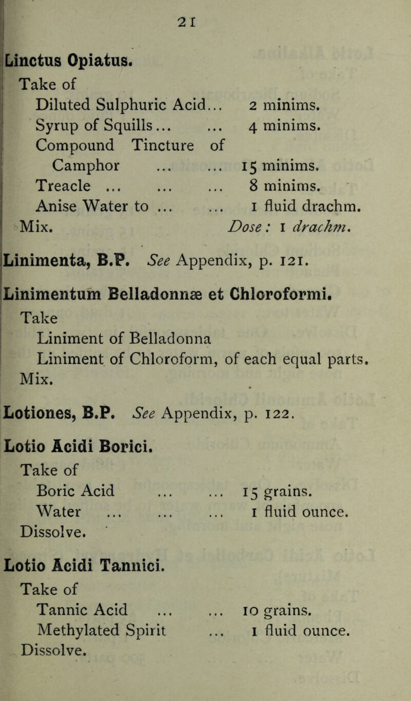 ^Linctus Opiatus. ! Take of Diluted Sulphuric Acid... Syrup of Squills... Compound Tincture of Camphor Treacle ... Anise Water to Mix. 2 minims. 4 minims. 15 minims. 8 minims. I fluid drachm. Dose: i drachm. Linimenta, B.P. See Appendix, p. 121. Linimentum Belladonnse et Ghloroformi. ' Take ^ Liniment of Belladonna Liniment of Chloroform, of each equal parts. Mix. Lotiones, B.P, See Appendix, p. 122. Lotio Acidi Borici. Take of Boric Acid ... ... 15 grains. Water ... ... ... i fluid ounce. Dissolve. Lotio Acidi Tannici. Take of Tannic Acid ... ... 10 grains. Methylated Spirit ... i fluid ounce.