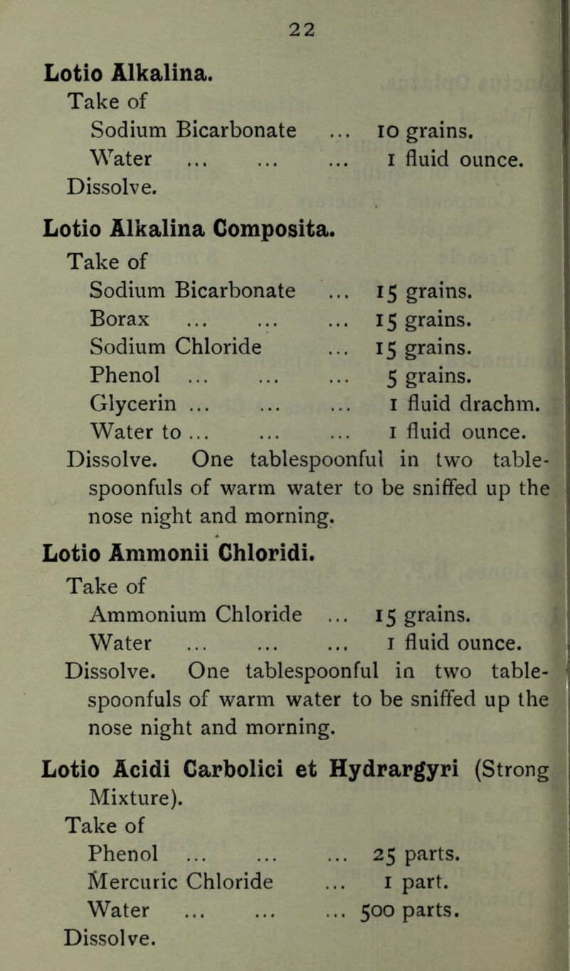Lotio Alkalina. Take of Sodium Bicarbonate ... lo grains. Water ... ... ... i fluid ounce. Dissolve. Lotio Alkalina Composita. Take of Sodium Bicarbonate Borax Sodium Chloride Phenol Glycerin ... Water to ... 15 grains. 15 grains. 15 grains. 5 grains. I fluid drachm. I fluid ounce. Dissolve. One tablespoonful in two table- spoonfuls of warm water to be sniffed up the nose night and morning. Lotio Ammonii Chloridi. Take of Ammonium Chloride ... 15 grains. Water ... ... ... i fluid ounce. Dissolve. One tablespoonful in two table- spoonfuls of warm water to be sniffed up the nose night and morning. Lotio Acidi Carbolici et Hydrargyri (Strong Mixture). Take of Phenol 25 parts. Mercuric Chloride ... i part. Water 500 parts.