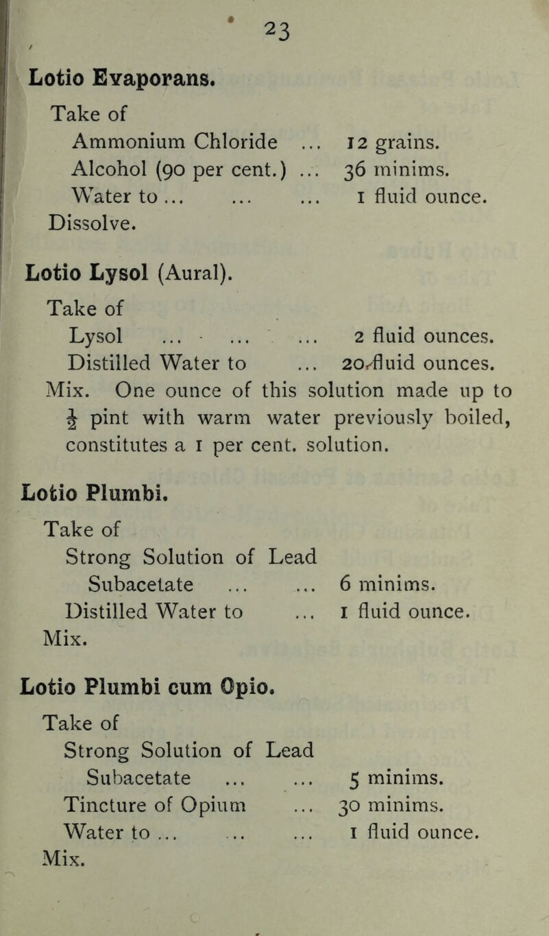 Lotio Evaporans. Take of Ammonium Chloride Alcohol (90 per cent.) Water to Dissolve. 12 grains. 36 minims. I fluid ounce. Lotio Lysol (Aural). Take of Lysol ... ... ... 2 fluid ounces. Distilled Water to ... 20r^fluid ounces. Mix. One ounce of this solution made up to J pint with warm water previously boiled, constitutes a i per cent, solution. Lotio Piumbi. Take of Strong Solution of Lead Subacetate ... ... 6 minims. Distilled Water to ... i fluid ounce. Mix. Lotio Piumbi cum Opio. Take of Strong Solution of Lead Subacetate Tincture of Opium Water to ... Mix. 5 minims. 30 minims. I fluid ounce.