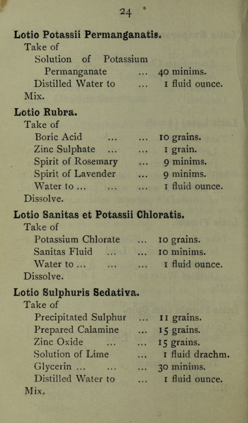 Lotio Potassii Permanganatis. Take of Solution of Potassium Permanganate 40 minims. Distilled Water to I fluid ounce. Mix. Lotio Rubra. Take of Boric Acid 10 grains. Zinc Sulphate I grain. Spirit of Rosemary 9 minims. Spirit of Lavender 9 minims. Water to I fluid ounce. Dissolve. Lotio Sanitas et Potassii Chloratis. Take of Potassium Chlorate 10 grains. Sanitas Fluid 10 minims. Water to I fluid ounce. Dissolve. Lotio Sulphuris Sedativa. Take of Precipitated Sulphur II grains. Prepared Calamine 15 grains. Zinc Oxide 15 grains. Solution of Lime I fluid drachm. Glycerin ... 30 minims. Distilled Water to I fluid ounce.