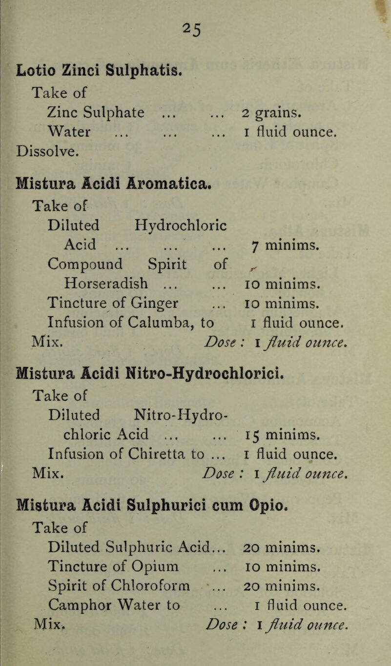 Lotio Zinci Sulphatis. Take of Zinc Sulphate ... ... 2 grains. Water ... ... ... i fluid ounce. Dissolve. Mistura Acidi Aromatica. Take of Diluted Hydrochloric Acid Compound Spirit of Horseradish ... Tincture of Ginger Infusion of Calumba, to Mix. 7 minims. T' 10 minims. 10 minims. I fluid ounce. Dose : i fluid ounce. Mistura Acidi Nitro-Hydrochlorici. Take of Diluted Nitro-Hydro- chloric iVcid ... ... 15 minims. Infusion of Chiretta to ... i fluid ounce. Mix. Dose : 1 fluid ounce, Mistura Acidi Sulphurici cum Opio. Take of Diluted Sulphuric Acid. Tincture of Opium Spirit of Chloroform Camphor Water to 20 minims, 10 minims. 20 minims. I fluid ounce.