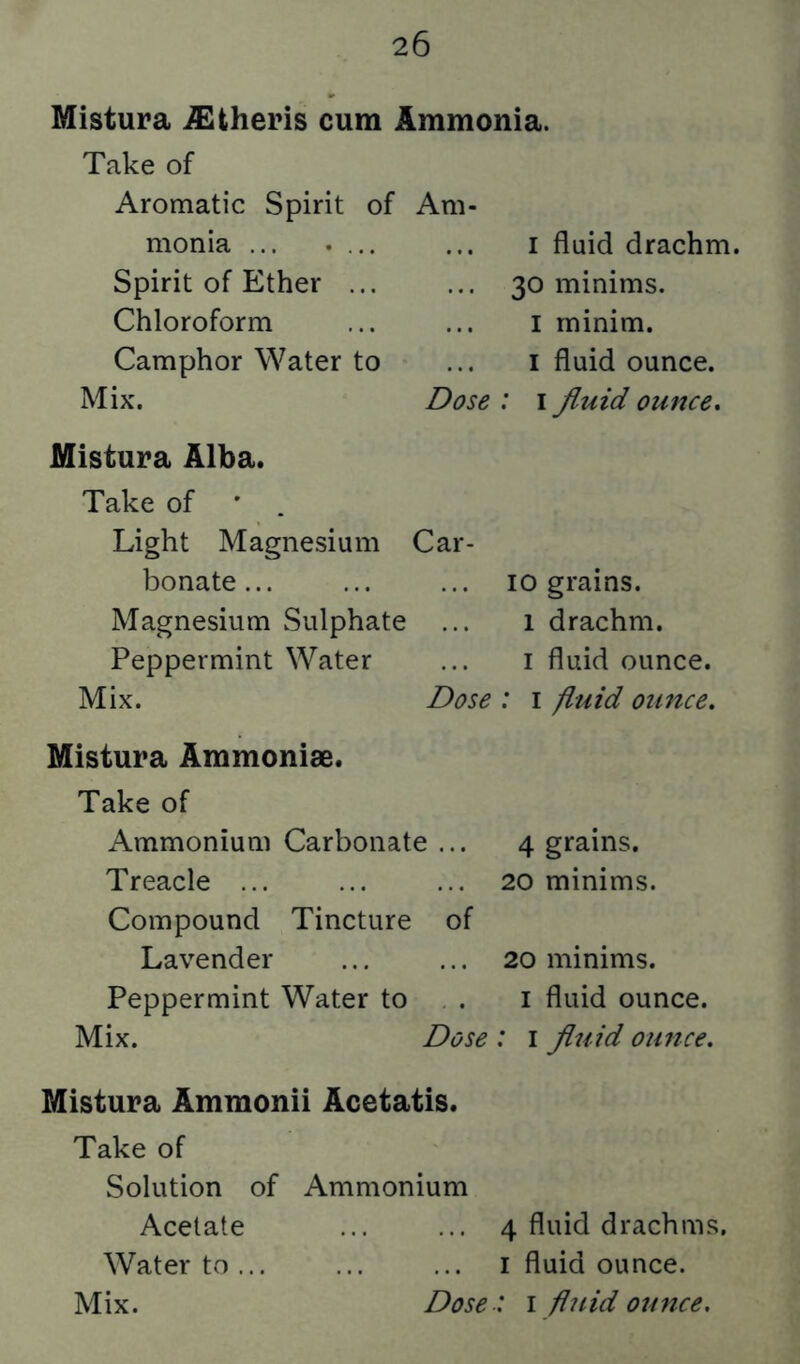 Mistura ^theris cum Ammonia. Take of Aromatic Spirit of monia ... .... Spirit of Ether ... Chloroform Camphor Water to Mix. Am- I fluid drachm. ... 30 minims. I minim. I fluid ounce. Dose ; i fluid ounce. Mistura Alba. Take of ' . Light Magnesium Car- bonate... ... ... 10 grains. Magnesium Sulphate ... 1 drachm. Peppermint Water ... i fluid ounce. Mix. Dose : i fluid ounce. Mistura Ammonias. Take of Ammonium Carbonate Treacle ... Compound Tincture Lavender Peppermint Water to of Mix. 4 grains. 20 minims. 20 minims. I fluid ounce. Dose : i fluid ounce. Mistura Ammonii Acetatis. Take of Solution of Ammonium Acetate 4 fluid drachms. Water to... ... ... i fluid ounce.