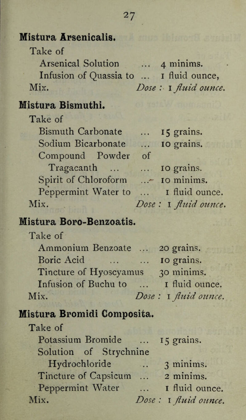 Mistura Arsenicalis. Take of Arsenical Solution Infusion of Quassia to ... Mix. Dose Mistura Bismuthi. Take of Bismuth Carbonate Sodium Bicarbonate Compound Powder of Tragacanth Spirit of Chloroform ...^ Peppermint Water to ... Mix. Dose Mistura Boro-Benzoatis. Take of Ammonium Benzoate ... Boric Acid Tincture of Hyoscyamus Infusion of Buchu to Mix. Dose Mistura Bromidi Composita. Take of Potassium Bromide Solution of Strychnine Hydrochloride Tincture of Capsicum ... Peppermint Water 4 minims. I fluid ounce, : I fluid ounce. 15 grains. 10 grains. 10 grains. 10 minims. I fluid ounce. : I fluid ounce. 20 grains. 10 grains. 30 minims. I fluid ounce. : I fluid ounce. 15 grains. 3 minims. 2 minims. I fluid ounce.