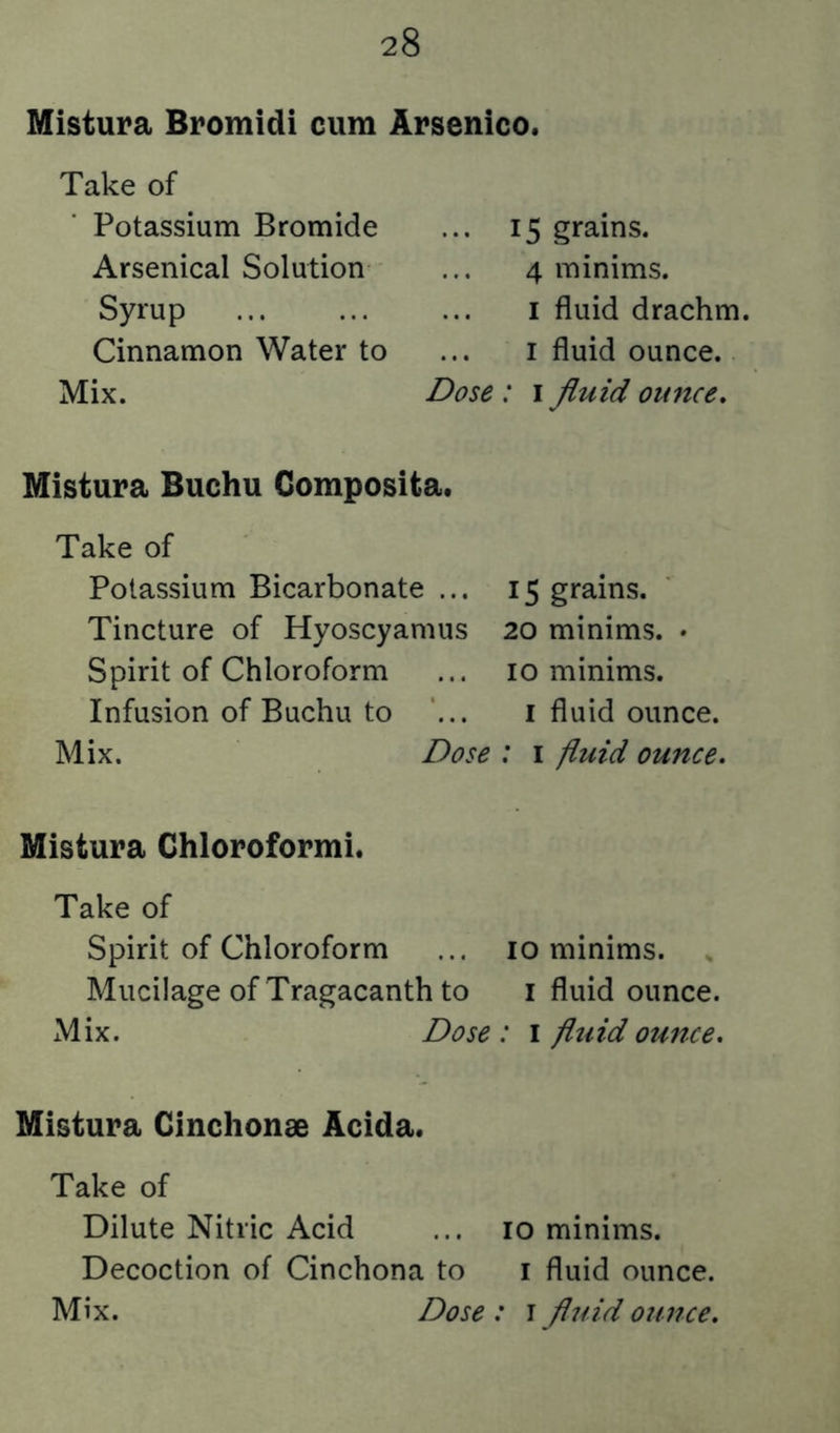 Mistura Bromidi cum Arsenico. Take of Potassium Bromide Arsenical Solution Syrup Cinnamon Water to Mix. ... 15 grains. 4 minims. I fluid drachm. I fluid ounce. Dose : i Jiuid ounce. Mistura Buchu Composita. Take of Potassium Bicarbonate ... 15 grains. Tincture of Hyoscyamus 20 minims. • Spirit of Chloroform ... 10 minims. Infusion of Buchu to ... i fluid ounce. Mix. Dose : i fluid ounce. Mistura Chloroformi. Take of Spirit of Chloroform ... 10 minims. , Mucilage of Tragacanth to i fluid ounce. Mix. Dose : i fluid ounce. Mistura Ginchonae Acida. Take of Dilute Nitric Acid ... 10 minims. Decoction of Cinchona to i fluid ounce.
