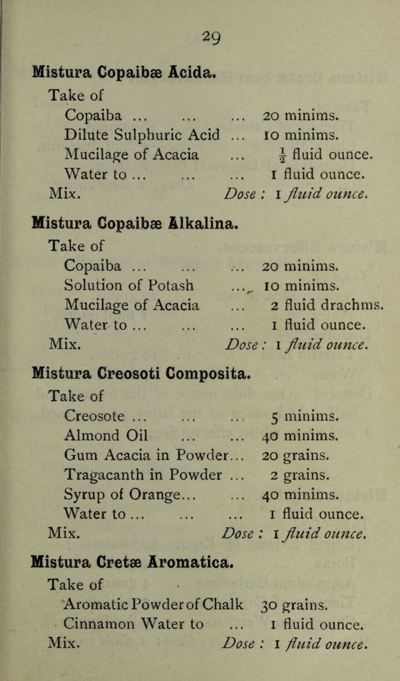 Mistura Copaibae Acida. Take of Copaiba ... ... ... 20 minims. Dilute Sulphuric Acid ... 10 minims. Mucilage of Acacia ... 4-o^^ce. Water to ... ... ... i fluid ounce. Mix. Dose : 1 fluid ounce. Mistura Gopaibae Alkalina. Take of Copaiba ... Solution of Potash Mucilage of Acacia Water to ... Mix. ... 20 minims. ...^ 10 minims. 2 fluid drachms. I fluid ounce. Dose: i fluid ounce. Mistura Creosoti Composita. Take of Creosote Almond Oil Gum Acacia in Powder... Tragacanth in Powder ... Syrup of Orange... Water to Mix. Dose 5 minims. 40 minims. 20 grains. 2 grains. 40 minims. I fluid ounce. : I fluid ounce. Mistura Gretae Aromatica. Take of •Aromatic Powder of Chalk 30 grains. Cinnamon Water to ... i fluid ounce.