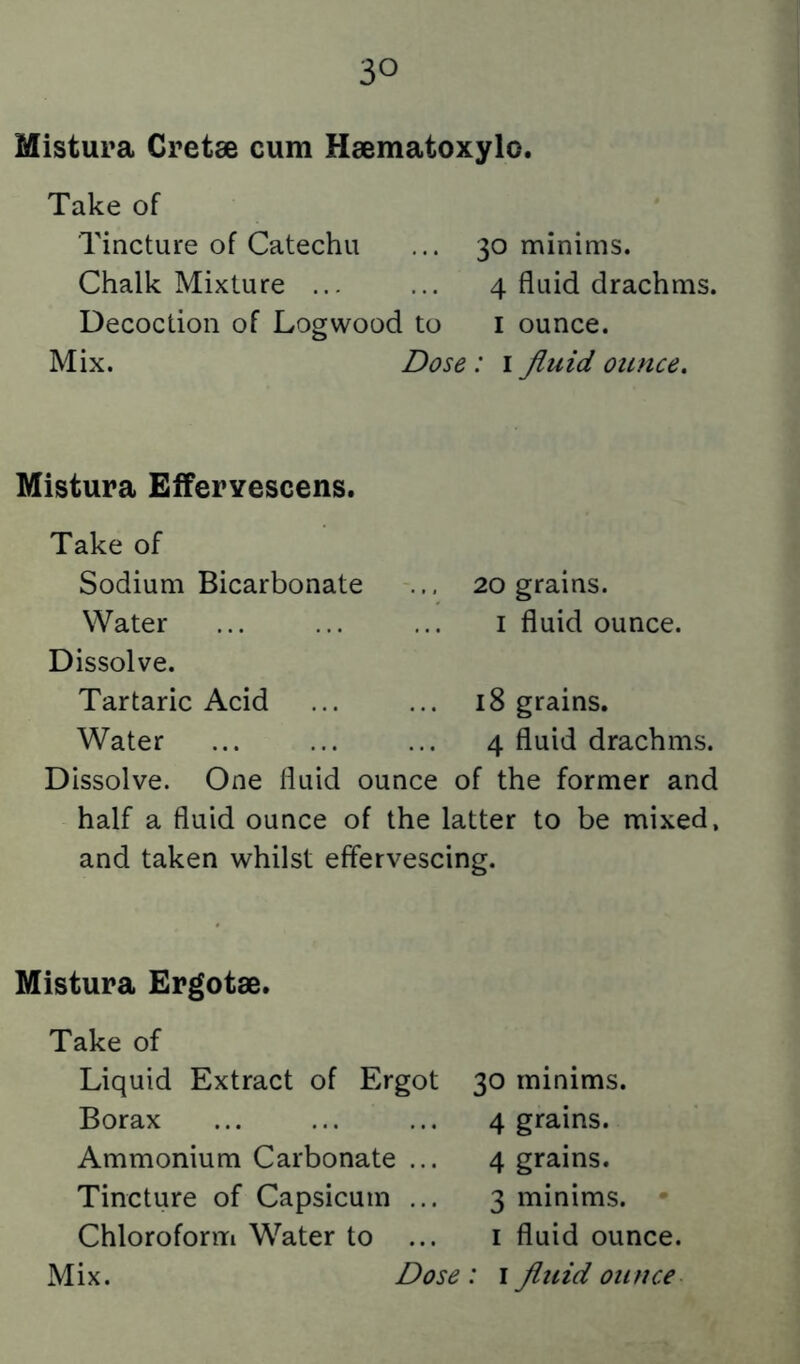 Mistura Cretse cum Haematoxylo. Take of Tincture of Catechu ... 30 minims. Chalk Mixture ... ... 4 fluid drachms. Decoction of Logwood to i ounce. Mix. Dose : i fluid ounce. Mistura Efferyescens. Take of Sodium Bicarbonate Water Dissolve. Tartaric Acid Water 20 grams. I fluid ounce. 18 grains. 4 fluid drachms. Dissolve. One fluid ounce of the former and half a fluid ounce of the latter to be mixed, and taken whilst effervescing. Mistura Ergotae. Take of Liquid Extract of Ergot Borax Ammonium Carbonate ... Tincture of Capsicum ... Chloroform Water to ... 30 minims. 4 grains. 4 grains. 3 minims. • I fluid ounce.