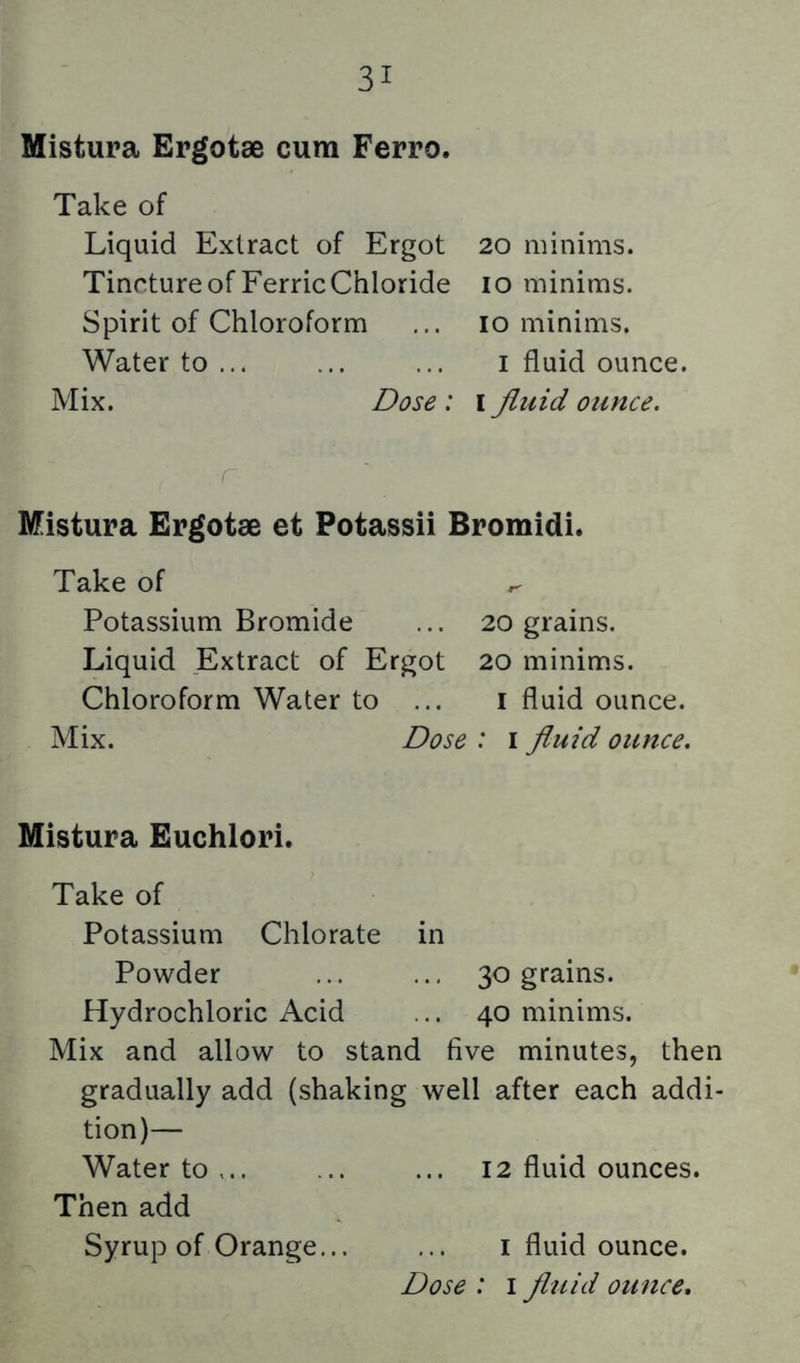 Mistura Ergotae cum Ferro. Take of Liquid Extract of Ergot Tincture of Ferric Chloride Spirit of Chloroform Water to ... Mix. Dose: 20 minims, lo minims, lo minims. I fluid ounce. I fluid ounce. Mistura Ergotae et Potassii Bromidi. Take of ^ Potassium Bromide ... 20 grains. Liquid Extract of Ergot 20 minims. Chloroform Water to ... i fluid ounce. Mix. Dose : i fluid ounce. Mistura Euchlori. Take of Potassium Chlorate in Powder ... ... 30 grains. Hydrochloric Acid ... 40 minims. Mix and allow to stand five minutes, then gradually add (shaking well after each addi- tion)— Water to,.. ... ... 12 fluid ounces. Then add Syrup of Orange... ... i fluid ounce.