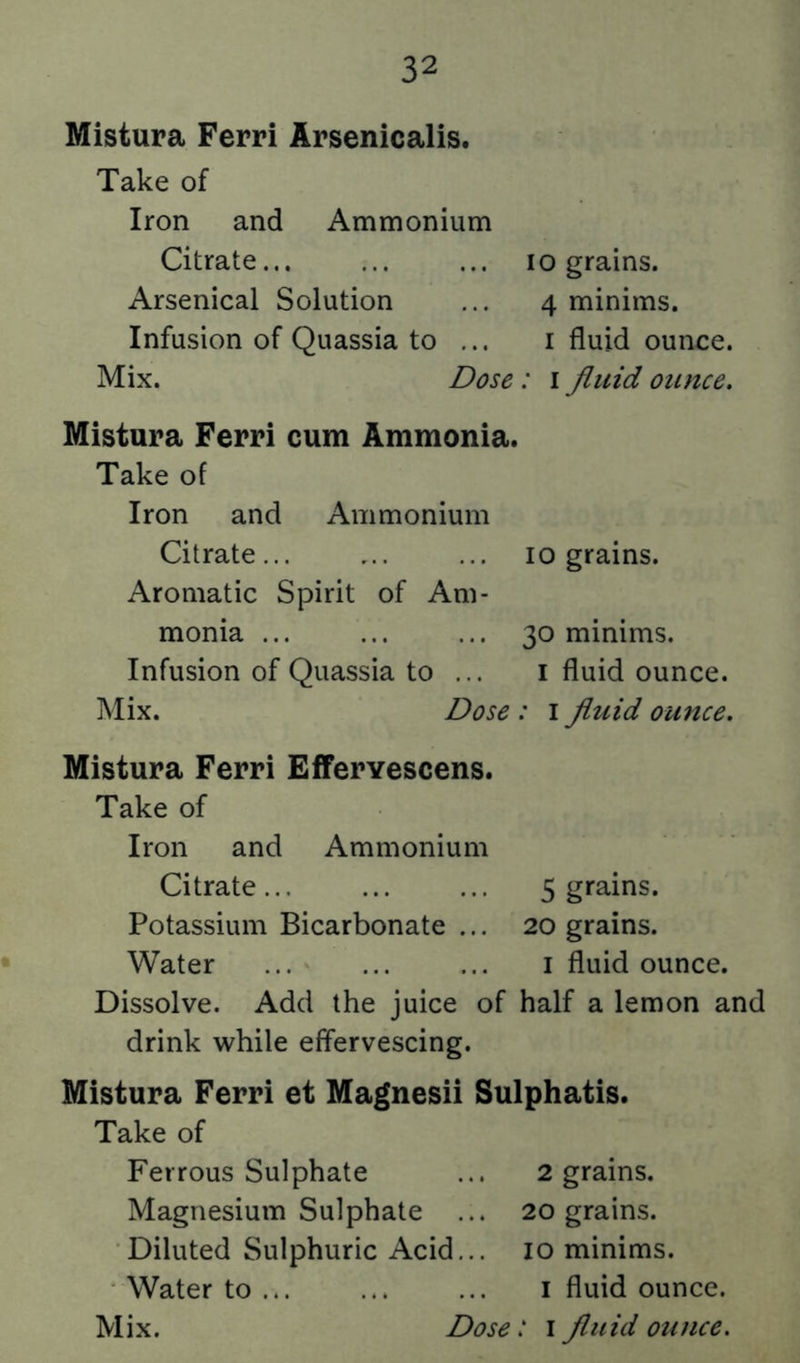 Mistura Ferri Arsenicalis. Take of Iron and Ammonium Citrate... ... ... lo grains. Arsenical Solution ... 4 minims. Infusion of Quassia to ... i fluid ounce. Mix. Dose: i fluid ounce, Mistura Ferri cum Ammonia. Take of Iron and Ammonium Citrate... ... ... 10 grains. Aromatic Spirit of Am- monia ... ... ... 30 minims. Infusion of Quassia to ... i fluid ounce. Mix. Dose : i fluid ounce, Mistura Ferri EfTervescens. Take of Iron and Ammonium Citrate... ... ... 5 grains. Potassium Bicarbonate ... 20 grains. Water ... ... ... i fluid ounce. Dissolve. Add the juice of half a lemon and drink while effervescing. Mistura Ferri et Magnesii Sulphatis. Take of Ferrous Sulphate ... 2 grains. Magnesium Sulphate ... 20 grains. Diluted Sulphuric Acid... 10 minims. Water to ... ... ... i fluid ounce.