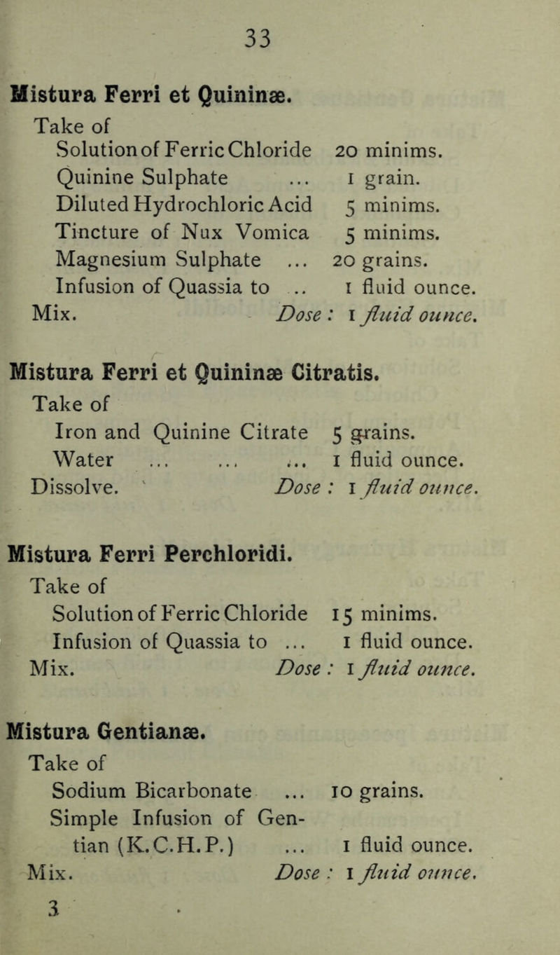 Mistura Ferri et Quininse. Take of Solution of FerricChloride 20 minims. Quinine Sulphate ... i grain. Diluted Hydrochloric Acid 5 minims. Tincture of Nux Vomica 5 minims. Magnesium Sulphate ... 20 grains. Infusion of Quassia to .. i fluid ounce. Mix. Dose : i fluid ounce. Mistura Ferri et Quininse Citratis. Take of Iron and Quinine Citrate 5 grains. Water ... ... ... i fluid ounce. Dissolve. ' Dose: i fluid ounce. Mistura Ferri Perchloridi. Take of Solution of FerricChloride 15 minims. Infusion of Quassia to ... i fluid ounce. Mix. Dose : i fluid ounce. Mistura Gentianse. Take of Sodium Bicarbonate ... 10 grains. Simple Infusion of Gen- tian (K.C.H.P.) ... I fluid ounce. Mix. Dose : i fluid ounce, 3