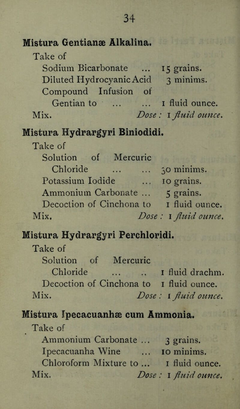 Mistura Gentianae Alkalina. Take of Sodium Bicarbonate ... 15 grains. Diluted Hydrocyanic Acid 3 minims. Compound Infusion of Gentian to ... ... i fluid ounce. Mix. Dose : i fluid oimce. Mistura Hydrargyri Biniodidi. Take of Solution of Mercuric Chloride Potassium Iodide Ammonium Carbonate ... Decoction of Cinchona to 30 minims. 10 grains. 5 grains. I fluid ounce. Mix. Dose : i fluid otaue. Mistura Hydrargyri Perchloridi. Take of Solution of Mercuric Chloride ... .. i fluid drachm. Decoction of Cinchona to i fluid ounce. Mix. Dose : i fluid oimce. Mistura Ipecacuanhae cum Ammonia. Take of Ammonium Carbonate ... 3 grains. Ipecacuanha Wine ... 10 minims. Chloroform Mixture to ... i fluid ounce.