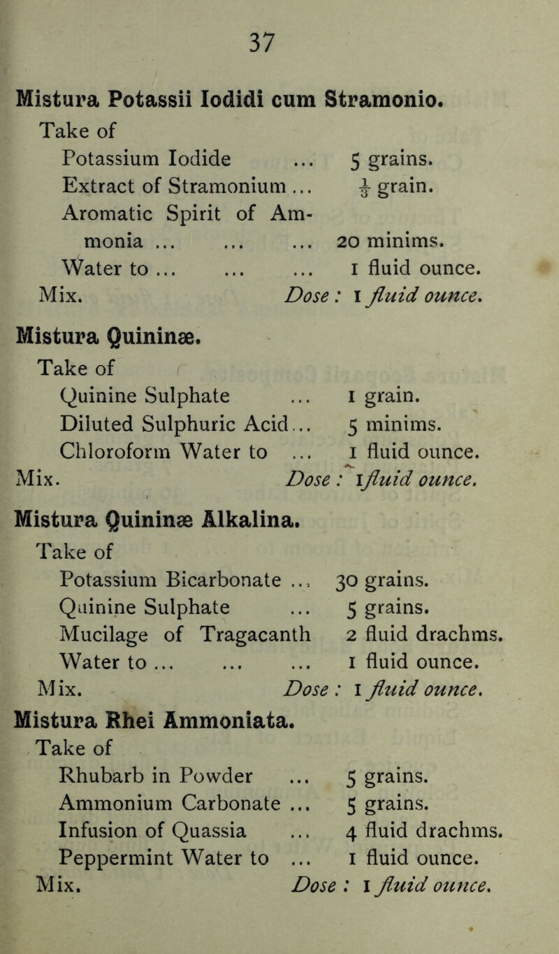 Mistura Potassii lodidi cum Stramonio. Take of Potassium Iodide ... 5 grains. Extract of Stramonium ... ^ grain. Aromatic Spirit of Am- monia ... ... ... 20 minims. Water to i fluid ounce. Mix. Dose : i fluid ounce. Mistura Quininae. Take of Quinine Sulphate Diluted Sulphuric Acid... Chloroform Water to ... Mistura Quininae Alkalina. Take of Potassium Bicarbonate .., 30 grains. Quinine Sulphate ... 5 grains. Mucilage of Tragacanth 2 fluid drachms. Water to ... ... ... i fluid ounce. Mix. Dose: \ fluid ounce. Mistura Rhei Ammoniata. Take of Rhubarb in Powder ... 5 grains. Ammonium Carbonate ... 5 grains. Infusion of Quassia ... 4 fluid drachms. Peppermint Water to ... i fluid ounce. Mix. Dose : 1 fluid ounce. I grain. 5 minims. I fluid ounce.