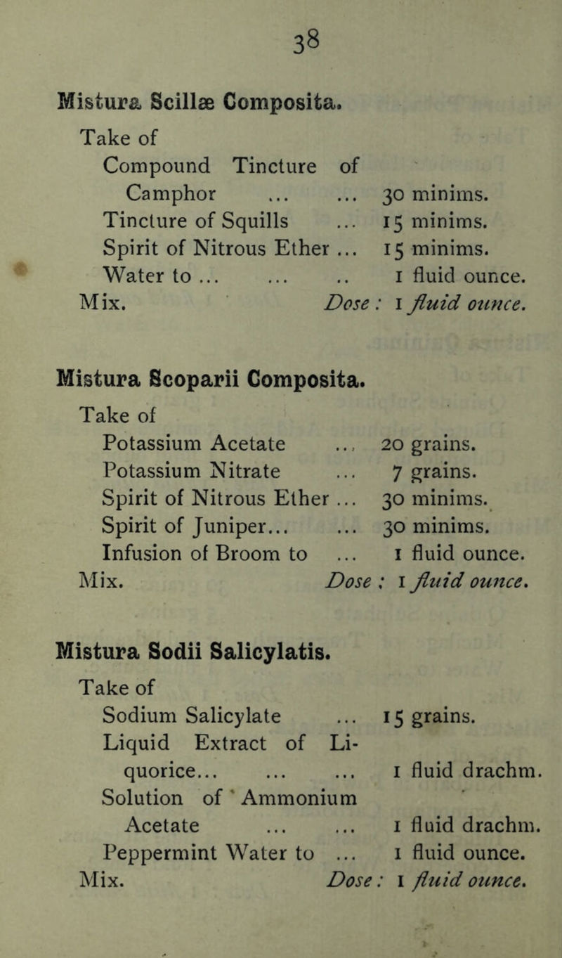 Mistura Scillae Composita. Take of Compound Tincture of Camphor Tincture of Squills Spirit of Nitrous Ether ... Water to ... Mix. Dose Mistura Scoparii Composita. Take of Potassium Acetate Potassium Nitrate Spirit of Nitrous Ether... Spirit of Juniper Infusion of Broom to Mix. Dose Mistura Sodii Salicylatis. Take of Sodium Salicylate Liquid Extract of Li- quorice... Solution of' Ammonium Acetate Peppermint Water to ... Mix. Dose 30 minims. 15 minims. 15 minims. I fluid ounce. ' I fluid otince. 20 grains. 7 grains. 30 minims. 30 minims. I fluid ounce. ; I fltdd ouuce. 15 grains. I fluid drachm. I fluid drachm. 1 fluid ounce. • I fluid ounce.