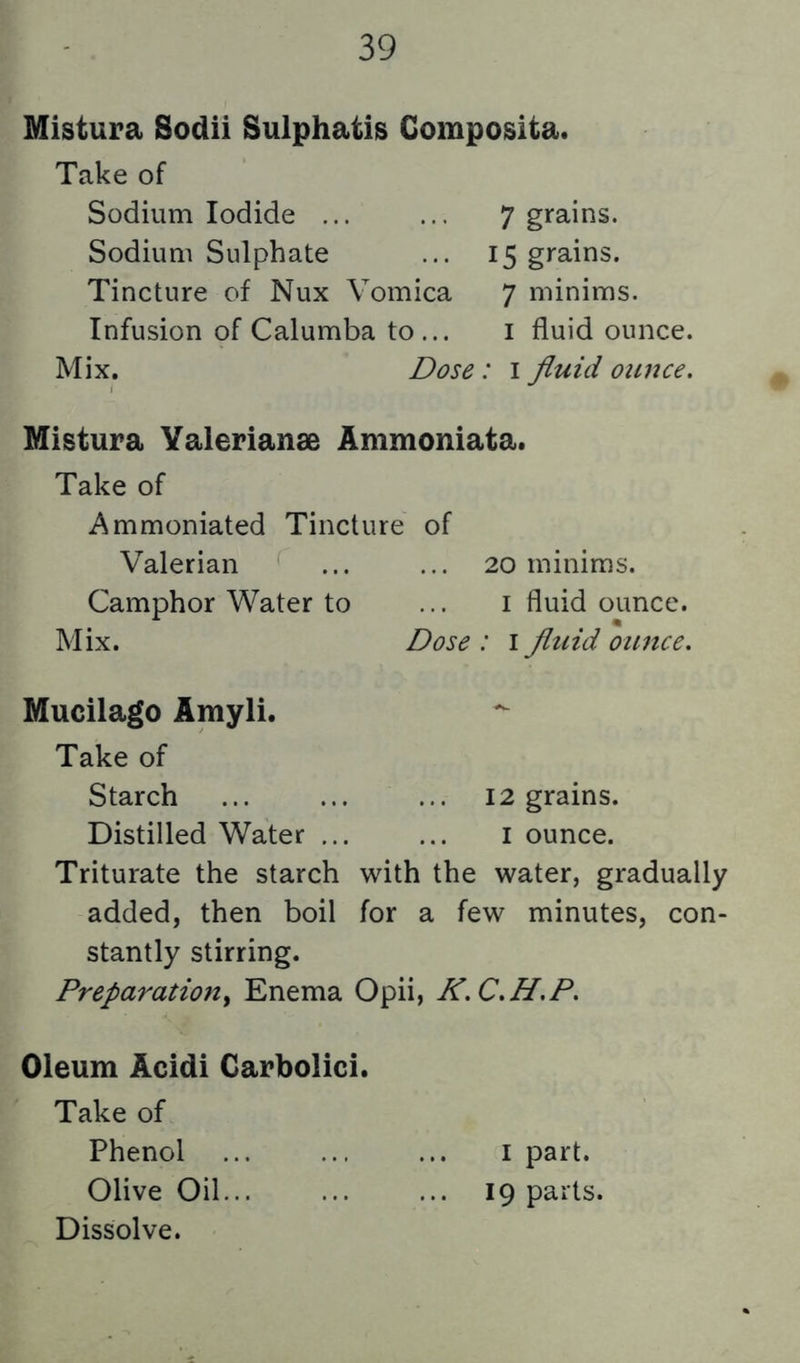 Mistura Sodii Sulphatis Composita. Take of Sodium Iodide ... Sodium Sulphate Tincture of Nux Vomica Infusion of Calumba to... 7 grains. 15 grains. 7 minims. I fluid ounce. Mix. Dose: i fluid ounce. Mistura Valerianae Ammoniata. Take of Ammoniated Tincture of Valerian ... ... 20 minims. Camphor Water to ... i fluid ounce. Mix. Dose : i fluid ounce. Mucilago Amyli. Take of Starch ... ... ... 12 grains. Distilled Water ... ... i ounce. Triturate the starch with the water, gradually added, then boil for a few minutes, con- stantly stirring. Preparation^ Enema Opii, K.C.H.P. Oleum Acidi Carbolic!. Take of Phenol ... ... ... I part. Olive Oil... 19 parts. Dissolve.