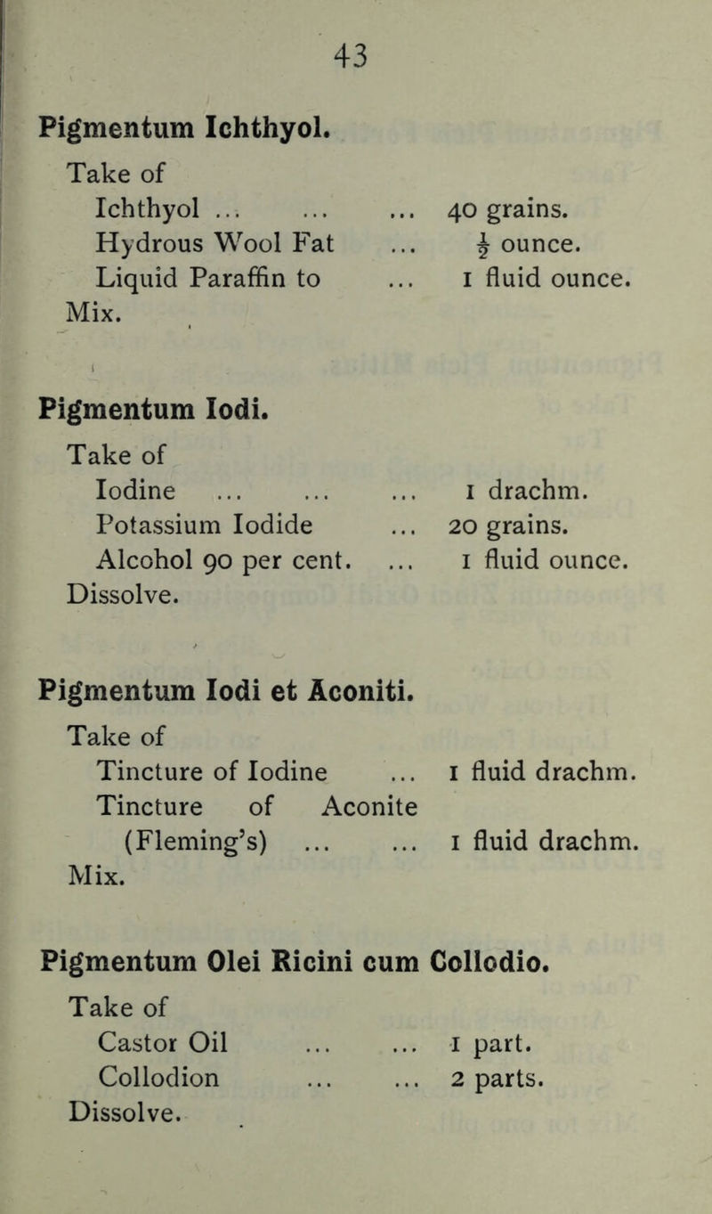Pigmentum Ichthyol. Take of Ichthyol ... ... ... 40 grains. Hydrous Wool Fat ... Jounce. Liquid Paraffin to ... i fluid ounce. Mix. Pigmentum lodi. Take of Iodine Potassium Iodide Alcohol 90 per cent. Dissolve. I drachm. 20 grains. I fluid ounce. Pigmentum lodi et Aconiti. Take of Tincture of Iodine ... i fluid drachm. Tincture of Aconite (Fleming’s) ... ... i fluid drachm. Mix. Pigmentum Olei Ricini cum Collodio. Take of Castor Oil ... ... I part. Collodion ... ... 2 parts. Dissolve.