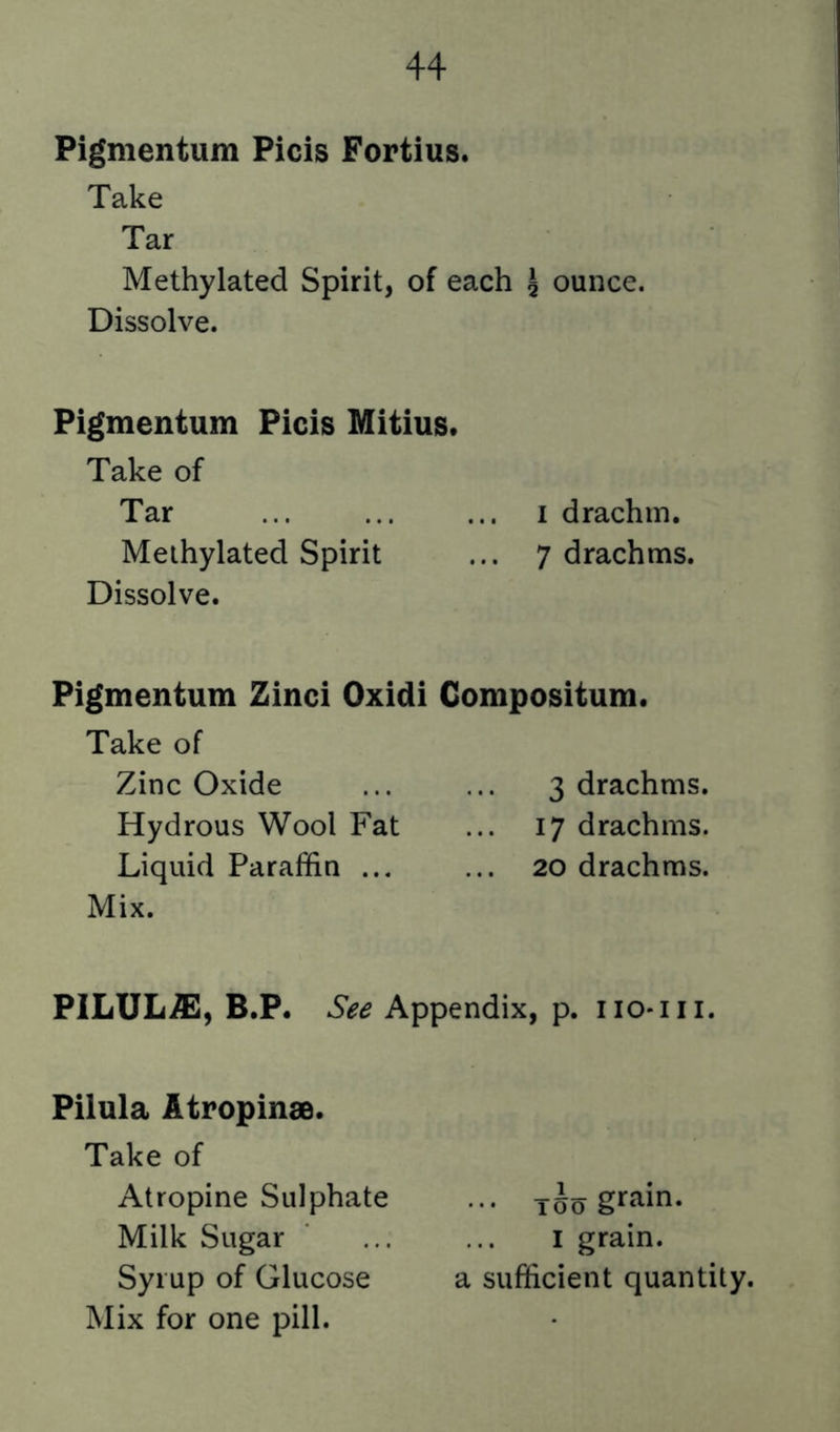 Pigmentum Picis Fortius. Take Tar Methylated Spirit, of each 5 ounce. Dissolve. Pigmentum Picis Mitius. Take of Tar ... ... ... I drachm. Methylated Spirit ... 7 drachms. Dissolve. Pigmentum Zinci Oxidi Compositum. Take of Zinc Oxide ... ... 3 drachms. Hydrous Wool Fat ... 17 drachms. Liquid Paraffin ... ... 20 drachms. Mix. PlLULiSl, B.P. See Appendix, p. no*in. Pilula Atropinae. Take of Atropine Sulphate ... grain. Milk Sugar ... ... i grain. Syrup of Glucose a sufficient quantity.