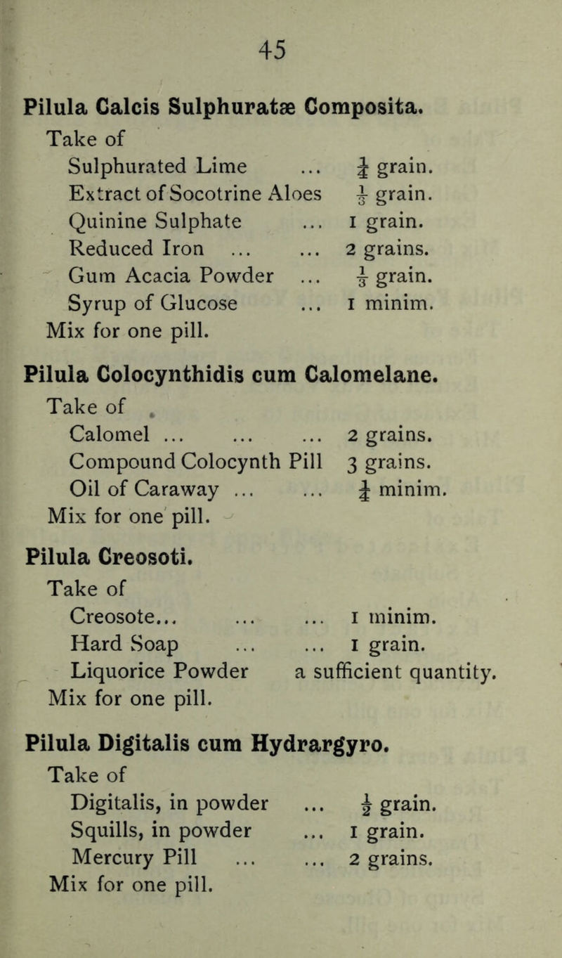 Pilula Calcis Sulphuratae Gomposita. Take of Sulphurated Lime i grain. Extract of Socotrine Aloes ^ grain. Quinine Sulphate I grain. Reduced Iron 2 grains. Gum Acacia Powder i grain. Syrup of Glucose I minim. Mix for one pill. Pilula Colocynthidis cum Calomelane. Take of , Calomel ... 2 grains. Compound Colocynth Pill 3 grains. Oil of Caraway ... J minim. Mix for one pill. Pilula Creosoti. Take of Creosote... I minim. Hard Soap I grain. Liquorice Powder a sufficient quantity. Mix for one pill. Pilula Digitalis cum Hydrargyro. Take of Digitalis, in powder i grain. Squills, in powder I grain. Mercury Pill 2 grains.