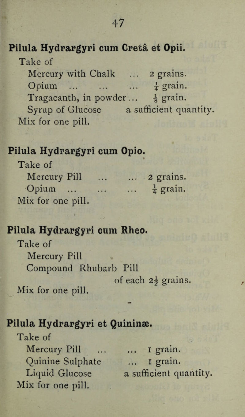 Pilula Hydrargyri cum Greta et Opii. Take of Mercury with Chalk ... 2 grains. Opium ... ... ... 4 Tragacanth, in powder ... -§ grain. Syrup of Glucose a sufficient quantity. Mix for one pill. Pilula Hydrargyri cum Opio. Take of Mercury Pill ... ... 2 grains. Opium ... ... ... 4 g*^^i*^* Mix for one pill. Pilula Hydrargyri cum Rheo. Take of Mercury Pill Compound Rhubarb Pill of each 2| grains. Mix for one pill. Pilula Hydrargyri et Quininae. Take of Mercury Pill ... ... i grain. Quinine Sulphate ... i grain. Liquid Glucose a sufficient quantity.