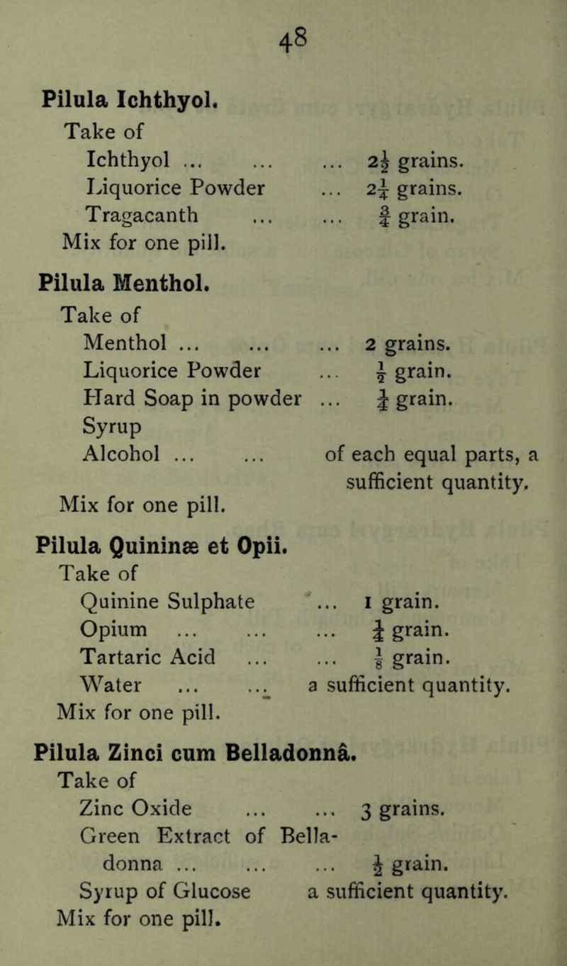 Pilula Ichthyol* Take of Ichthyol ... Liquorice Powder Tragacanth Mix for one pill. Pilula Menthol. Take of Menthol Liquorice Powder PTard Soap in powder Syrup Alcohol ... Mix for one pill. Pilula Quininse et Opii. Take of Quinine Sulphate Opium Tartaric Acid Water ... Mix for one pill. 2^ grains. 2} grains, f grain. ... 2 grains. J grain. ... J grain. of each equal parts, a sufficient quantity. ^I grain. J grain. I grain. a sufficient quantity. Pilula Zinci cum Belladonna. Take of Zinc Oxide ... ... 3 grains. Green Extract of Bella- donna ... ... ... J grain. Syrup of Glucose a sufficient quantity.