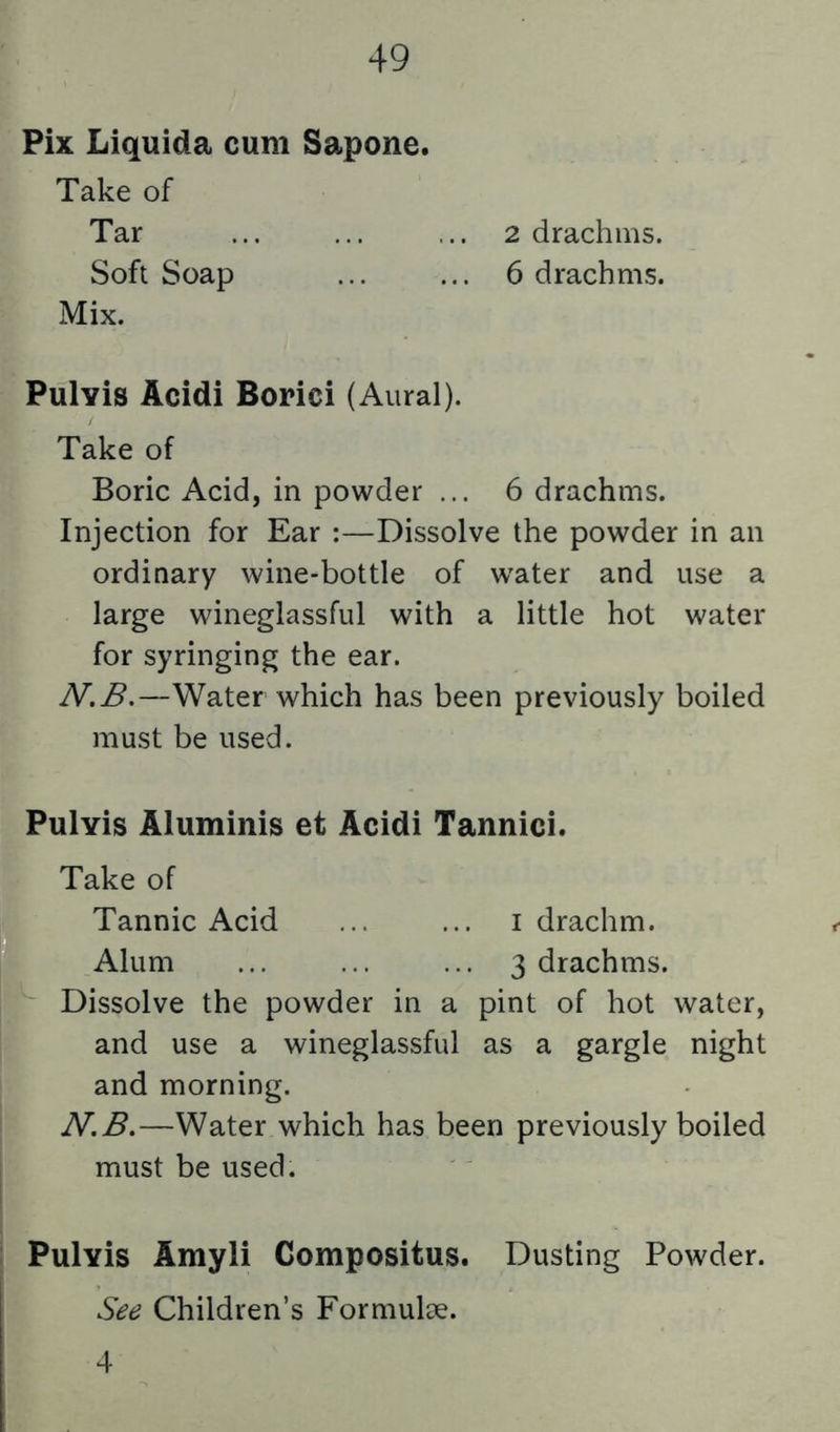 Pix Liquida cum Sapone. Take of Tar ... ... ... 2 drachms. Soft Soap ... ... 6 drachms. Mix. Pulvis Acidi Borici (Aural). Take of Boric Acid, in powder ... 6 drachms. Injection for Ear :—Dissolve the powder in an ordinary wine-bottle of water and use a large wineglassful with a little hot water for syringing the ear. N.B.—Water which has been previously boiled must be used. Pulvis Aluminis et Acidi Tannici. K Take of L Tannic Acid ... ... i drachm. I Alum ... ... ... 3 drachms, f Dissolve the powder in a pint of hot water, [ and use a wineglassful as a gargle night and morning. N.B.—Water which has been previously boiled must be used. Pulvis Amyli Compositus. Dusting Powder. See Children’s Formulae. 4