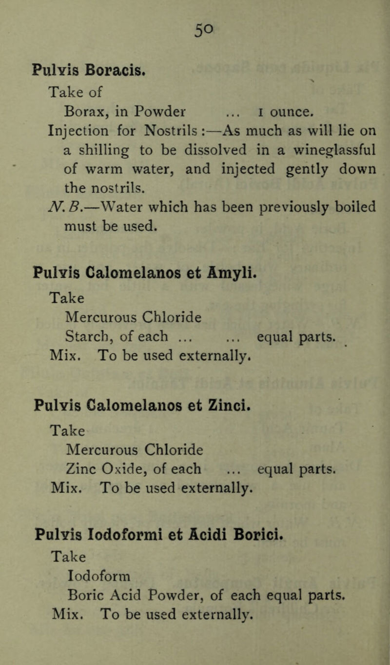 PuIyIs Boracis. Take of Borax, in Powder ... i ounce. Injection for Nostrils :—As much as will lie on a shilling to be dissolved in a wineglassful of warm water, and injected gently down the nostrils. N, B.—Water which has been previously boiled must be used. PuIyIs Caloraelanos et Amyli. Take Mercurous Chloride Starch, of each ... ... equal parts. Mix. To be used externally. PuIyIs Galomelanos et Zinci. Take Mercurous Chloride Zinc Oxide, of each ... equal parts. Mix. To be used externally. Pulyis lodoformi et Acidi Borici. Take Iodoform Boric Acid Powder, of each equal parts. Mix. To be used externally.