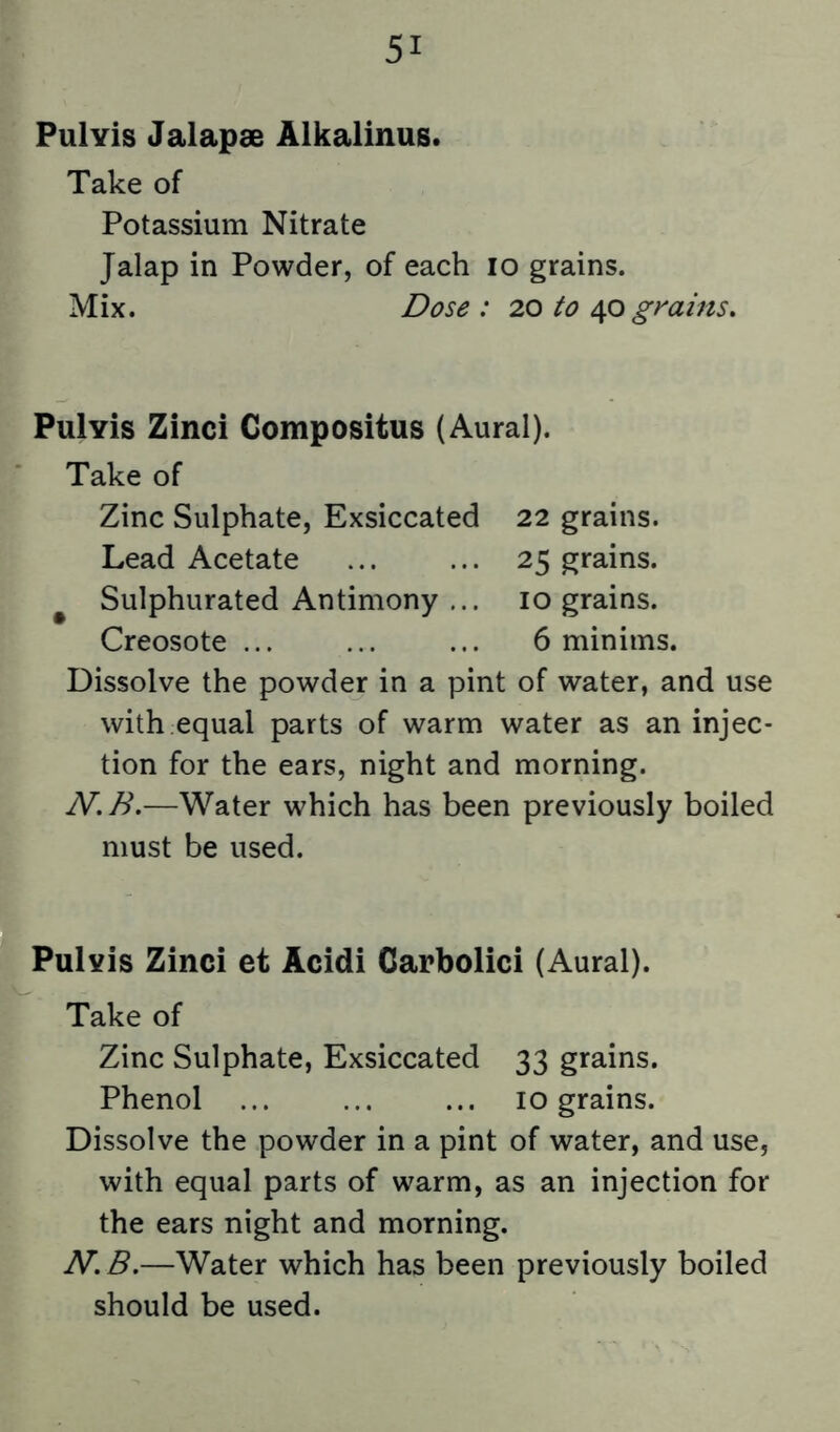 Pul vis Jalapae Alkalinus. Take of Potassium Nitrate Jalap in Powder, of each lo grains. Mix. Dose: 20 to grains. Pulvis Zinci Compositus (Aural). Take of Zinc Sulphate, Exsiccated 22 grains. Lead Acetate ... ... 25 grains. ^ Sulphurated Antimony ... 10 grains. Creosote ... ... ... 6 minims. Dissolve the powder in a pint of water, and use with equal parts of warm water as an injec- tion for the ears, night and morning. N,B.—Water which has been previously boiled must be used. PuIyIs Zinci et Acidi Carbolici (Aural). Take of Zinc Sulphate, Exsiccated 33 grains. Phenol ... ... ... 10 grains. Dissolve the powder in a pint of water, and use, with equal parts of warm, as an injection for the ears night and morning. N. B.—Water which has been previously boiled should be used.