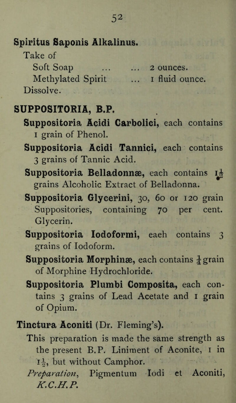 Spiritus Saponis Alkalinus. Take of Soft Soap ... ... 2 ounces. Methylated Spirit ... i fluid ounce. Dissolve. SUPPOSITORIA, B.P. Suppositoria Acidi Garbolici, each contains I grain of Phenol. Suppositoria Acidi Tannici, each contains 3 grains of Tannic Acid. Suppositoria Belladonnse, each contains grains Alcoholic Extract of Belladonna. Suppositoria Glycerini, 30, 60 or 120 grain Suppositories, containing 70 per cent. Glycerin. Suppositoria lodoformi, eaeh contains 3 grains of Iodoform. Suppositoria Morphinse, each contains J grain of Morphine Hydrochloride. Suppositoria Plumbi Gomposita, each con- tains 3 grains of Lead Acetate and i grain of Opium. Tinctura Aconiti (Dr. Fleming’s). This preparation is made the same strength as the present B.P. Liniment of Aconite, i in i^, but without Camphor. Preparation^ Pigmentum lodi et Aconiti,