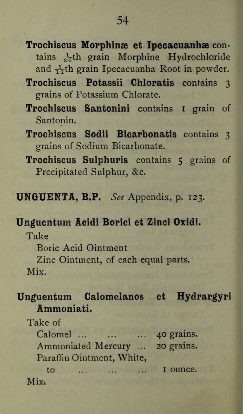 Trochiscus Mopphinse et Ipecacuanhse con- tains -^th grain Morphine Hydrochloride and y'^l^h grain Ipecacuanha Root in powder. Trochiscus Potassii Ghloratis contains 3 grains of Potassium Chlorate. Trochiscus Santonini contains i grain of Santonin. Trochiscus Sodii Bicarbonatis contains 3 grains of Sodium Bicarbonate. Trochiscus Sulphuris contains 5 grains of Precipitated Sulphur, &c. UNGUENT A, B.P. Appendix, p. 123. Unguentum Acidi Borici et Zinci Oxidi. Take Boric Acid Ointment Zinc Ointment, of each equal parts. Mix. Unguentum Calomelanos et Hydrargyri Ammoniati. Take of Calomel 40 grains. Ammoniated Mercury ... 20 grains. Paraffin Ointment, White,