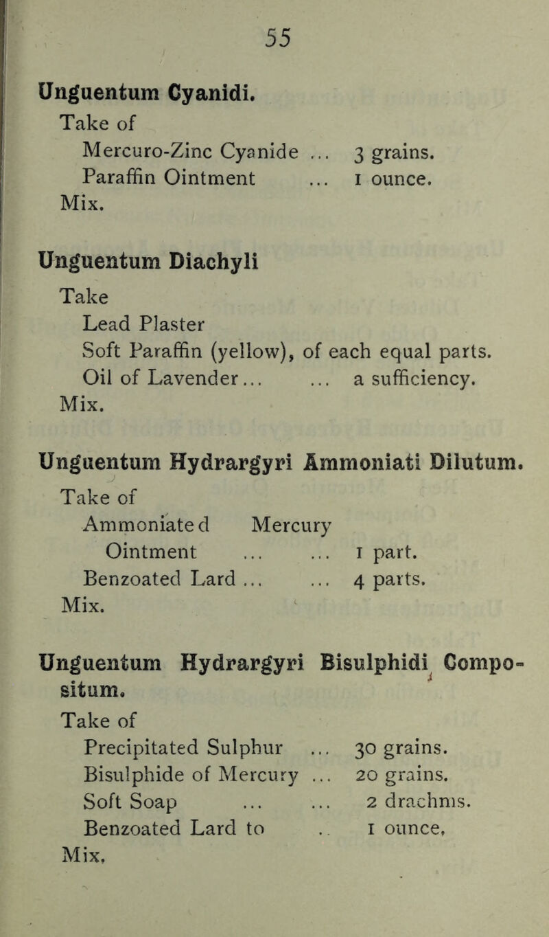 Unguentum Cyanidi. Take of Mercuro-Zinc Cyanide ... 3 grains. Paraffin Ointment ... i ounce. Mix. Unguentum Diachyli Take Lead Plaster Soft Paraffin (yellow), of each equal parts. Oil of Lavender... ... a sufficiency. Mix. Unguentum Hydrargyri Ammoniati Dilutum. Take of Ammoniated Mercury Ointment ... ... i part. Benzoated Lard ... ... 4 parts. Mix. Unguentum Hydrargyri Bisulphidi Compo- situm. Take of Precipitated Sulphur ... 30 grains. Bisulphide of Mercury ... 20 grains. Soft Soap ... ... 2 drachms.