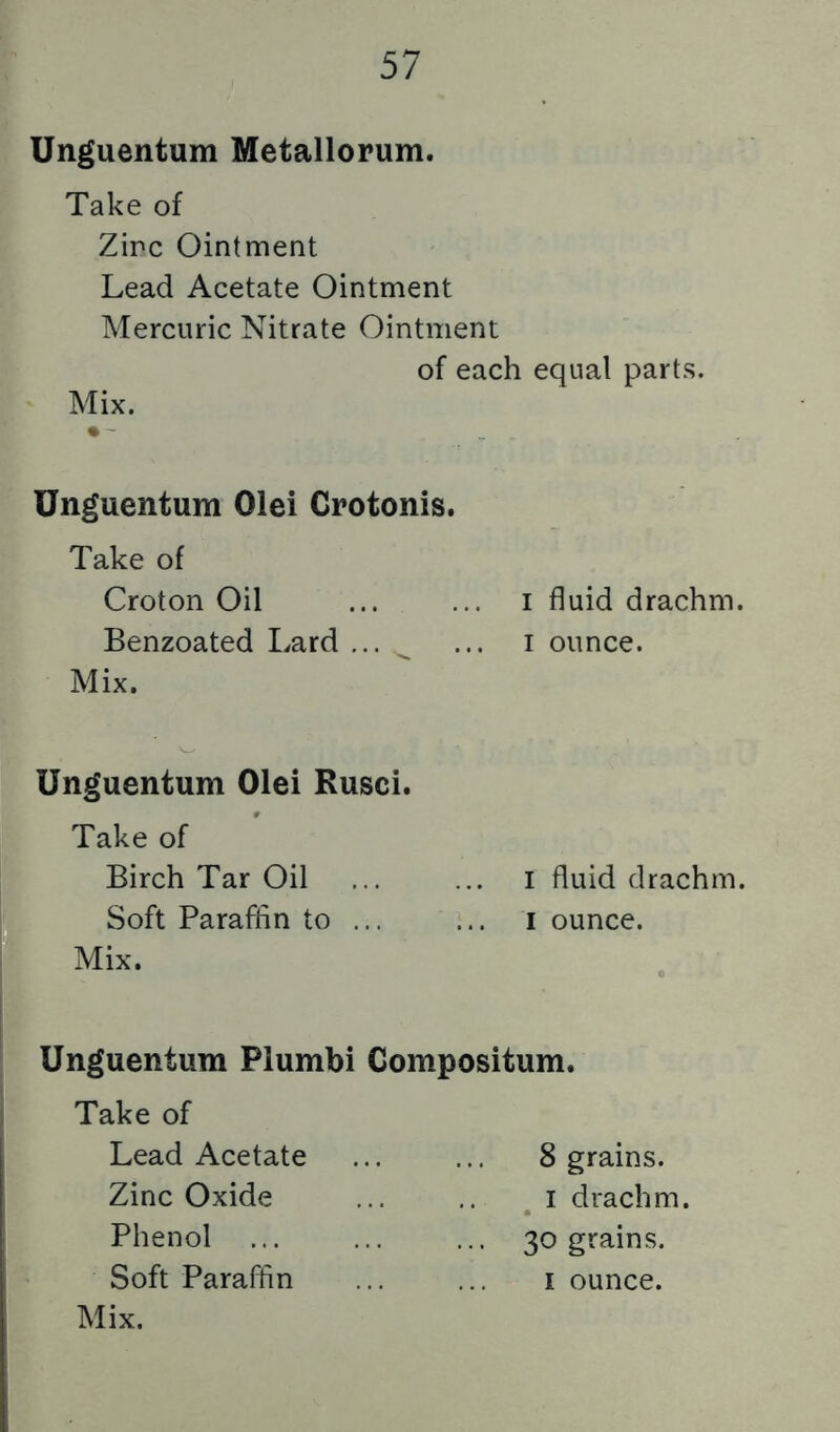 Unguentum Metallorum. Take of Zinc Ointment Lead Acetate Ointment Mercuric Nitrate Ointment of each equal parts. Mix. • ' Unguentum Olei Crotonis. Take of Croton Oil ... ... i fluid drachm. Benzoated Lard ... ^ ... i ounce. Mix. Unguentum Olei Rusci. Take of Birch Tar Oil ... ... i fluid drachm. Soft Paraflin to ... ... i ounce. Mix. Unguentum Plumbi Compositum. Take of Lead Acetate ... ... 8 grains. Zinc Oxide ... .. i drachm. Phenol ... ... ... 30 grains. Soft Paraffin ... ... i ounce.