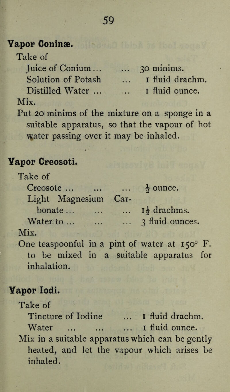 Vapor Coninse. Take of Juice of Conium ... ... 30 minims. Solution of Potash ... i fluid drachm. Distilled Water ... .. i fluid ounce. Mix. Put 20 minims of the mixture on a sponge in a suitable apparatus, so that the vapour of hot \^ater passing over it may be inhaled. Vapor Creosoti. Take of Creosote J ounce. Light Magnesium Car- bonate ... ... ... 11 drachms. Water to ... 3 fluid ounces. Mix. One teaspoonful in a pint of water at 150° F. to be mixed in a suitable apparatus for inhalation. Vapor lodi. Take of Tincture of Iodine ... i fluid drachm. Water ... ... ... i fluid ounce. Mix in a suitable apparatus which can be gently heated, and let the vapour which arises be inhaled.