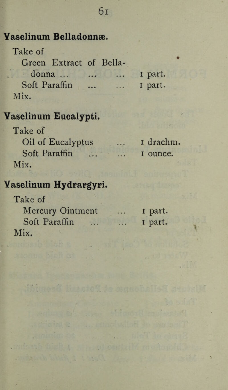 Yaselinum Belladonnse. Take of Green Extract of Bella- donna Soft Paraffin Mix. Yaselinum Eucalypti. Take of Oil of Eucalyptus Soft Paraffin Mix. Yaselinum Hydrargyri. Take of Mercury Ointment Soft Paraffin Mix. I part. I part. I drachm. I ounce. I part. I part.