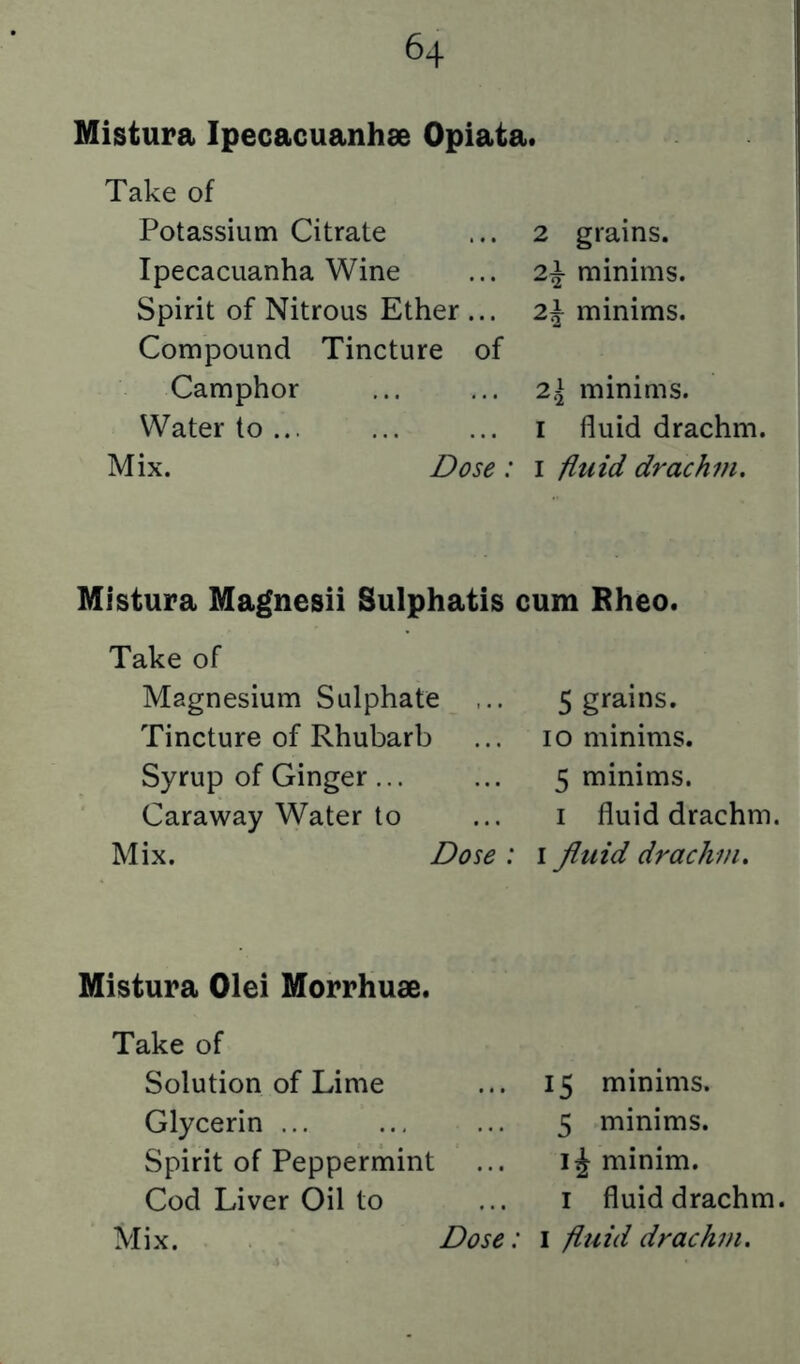 Mistura Ipecacuanhae Opiata. Take of Potassium Citrate Ipecacuanha Wine Spirit of Nitrous Ether ... Compound Tincture of Camphor Water to ... Mix. Dose: 2 grains. 2\ minims. 2\ minims. 2\ minims. I fluid drachm. I iiuid drachin. Mistura Magnesii Sulphatis cum Bheo. Take of Magnesium Sulphate Tincture of Rhubarb Syrup of Ginger ... Caraway Water to Mix. Dose: 5 grains. 10 minims. 5 minims. I fluid drachm. I fluid drachm. Mistura Olei Morrhuce. Take of Solution of Lime Glycerin ... Spirit of Peppermint Cod Liver Oil to 15 minims. 5 minims, minim. I fluid drachm.