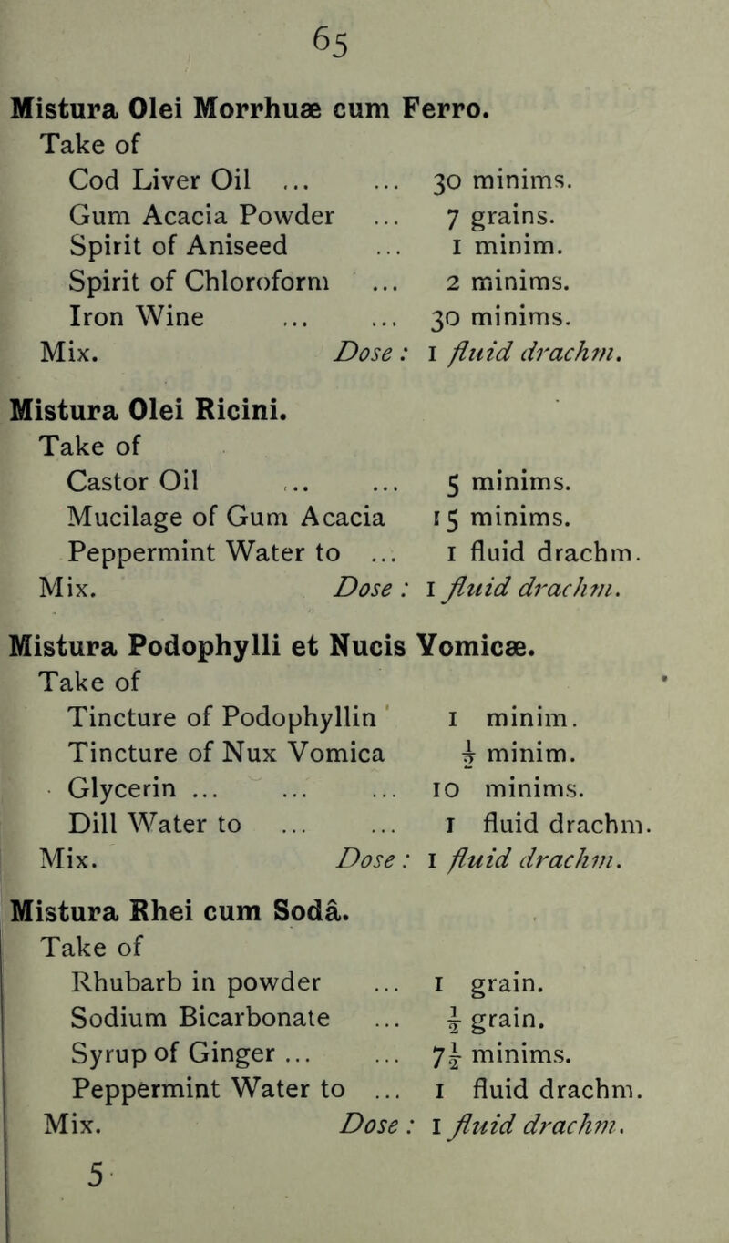 Mistura Olei Morrhuse cum Ferro. Take of Cod Liver Oil ... Gum Acacia Powder Spirit of Aniseed Spirit of Chloroform Iron Wine Mix. 30 minims. 7 grains. 1 minim. 2 minims. 30 minims. Dose: i fluid drachm. Mistura Olei Ricini. Take of Castor Oil Mucilage of Gum Acacia Peppermint Water to ... Mix. Dose: 5 minims. 15 minims. I fluid drachm. I fluid drachm. Mistura Podophylli et Nucis Yomicse. Take of Tincture of Podophyllin Tincture of Nux Vomica Glycerin ... Dill Water to Mix. Dose: I minim. \ minim. 10 minims. I fluid drachm. I fluid drachm. Mistura Rhei cum Soda. I Take of j Rhubarb in powder I Sodium Bicarbonate I Syrup of Ginger ... I Peppermint Water to ... j Mix. Dose: I grain. I grain. *]\ minims. I fluid drachm. I fluid drachm. 5