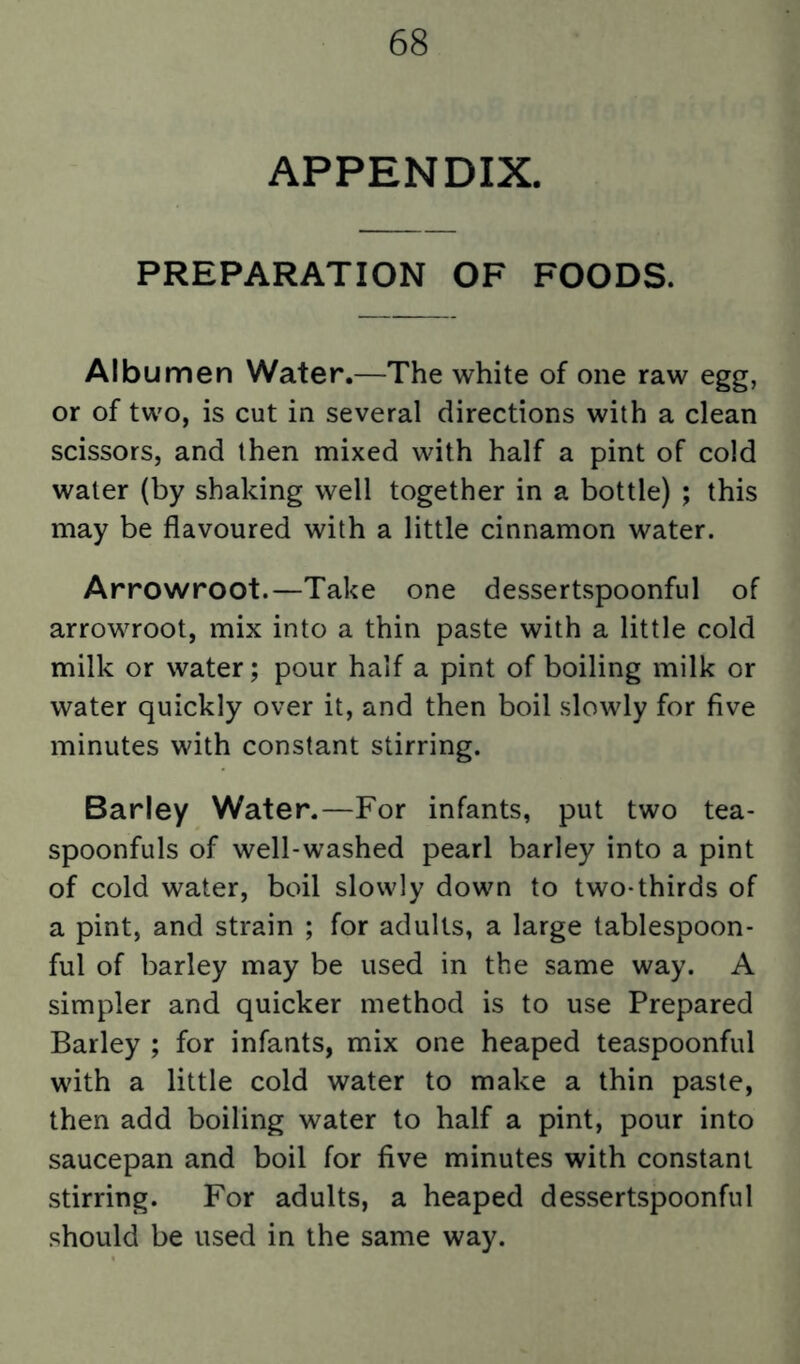 APPENDIX. PREPARATION OF FOODS. Albumen Water.—The white of one raw egg, or of two, is cut in several directions with a clean scissors, and then mixed with half a pint of cold water (by shaking well together in a bottle) ; this may be flavoured with a little cinnamon water. Arrowroot.—Take one dessertspoonful of arrowroot, mix into a thin paste with a little cold milk or water; pour half a pint of boiling milk or water quickly over it, and then boil slowly for five minutes with constant stirring. Barley Water.—For infants, put two tea- spoonfuls of well-washed pearl barley into a pint of cold water, boil slowly down to two-thirds of a pint, and strain ; for adults, a large tablespoon- ful of barley may be used in the same way. A simpler and quicker method is to use Prepared Barley ; for infants, mix one heaped teaspoonful with a little cold water to make a thin paste, then add boiling water to half a pint, pour into saucepan and boil for five minutes with constant stirring. For adults, a heaped dessertspoonful should be used in the same way.