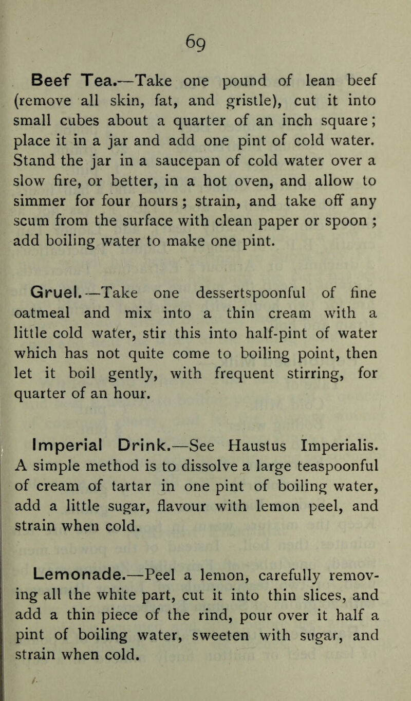 Beef Tea.—Take one pound of lean beef (remove all skin, fat, and gristle), cut it into small cubes about a quarter of an inch square; place it in a jar and add one pint of cold water. Stand the jar in a saucepan of cold water over a slow fire, or better, in a hot oven, and allow to simmer for four hours; strain, and take off any scum from the surface with clean paper or spoon ; add boiling water to make one pint. Gruel.—Take one dessertspoonful of fine oatmeal and mix into a thin cream with a little cold water, stir this into half-pint of water which has not quite come to boiling point, then let it boil gently, with frequent stirring, for quarter of an hour. Imperial Drink.—See Haustus Imperialis. A simple method is to dissolve a large teaspoonful of cream of tartar in one pint of boiling water, add a little sugar, flavour with lemon peel, and strain when cold. Lemonade.—Peel a lemon, carefully remov- ing all the white part, cut it into thin slices, and add a thin piece of the rind, pour over it half a pint of boiling water, sweeten with sugar, and strain when cold.