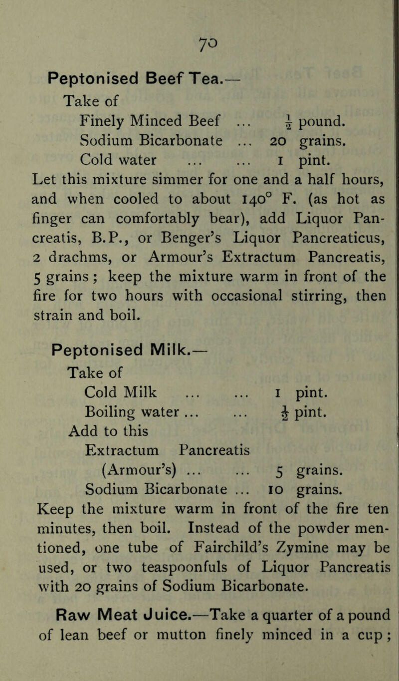 Peptonised Beef Tea.— Take of Finely Minced Beef ... ^ pound. Sodium Bicarbonate ... 20 grains. Cold water ... ... i pint. Let this mixture simmer for one and a half hours, and when cooled to about 140° F. (as hot as finger can comfortably bear), add Liquor Pan- creatis, B.P., or Benger’s Liquor Pancreaticus, 2 drachms, or Armour’s Extractum Pancreatis, 5 grains; keep the mixture warm in front of the fire for two hours with occasional stirring, then strain and boil. Peptonised Milk.— Take of Cold Milk ... ... I pint. Boiling water ... ... J pint. Add to this Extractum Pancreatis (Armour’s) ... ... 5 grains. Sodium Bicarbonate ... 10 grains. Keep the mixture warm in front of the fire ten minutes, then boil. Instead of the powder men- tioned, one tube of Fairchild’s Zymine may be used, or two teaspoonfuls of Liquor Pancreatis with 20 grains of Sodium Bicarbonate. Raw Meat Juice.—Take a quarter of a pound of lean beef or mutton finely minced in a cup;