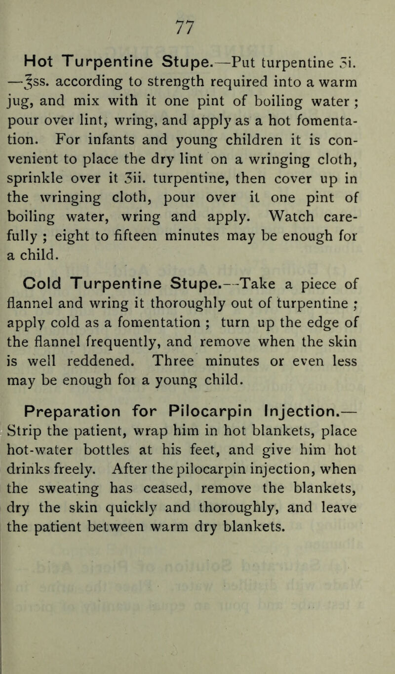 Hot Turpentine Stupe.—Put turpentine 3i. —Jss. according to strength required into a warm jug, and mix with it one pint of boiling water ; pour over lint, wring, and apply as a hot fomenta- tion. For infants and young children it is con- venient to place the dry lint on a wringing cloth, sprinkle over it 3ii. turpentine, then cover up in the wringing cloth, pour over it one pint of boiling water, wring and apply. Watch care- fully ; eight to fifteen minutes may be enough for a child. Cold Turpentine Stupe.—Take a piece of flannel and wring it thoroughly out of turpentine ; apply cold as a fomentation ; turn up the edge of the flannel frequently, and remove when the skin is well reddened. Three minutes or even less may be enough for a young child. Preparation for Pilocarpin Injection.— Strip the patient, wrap him in hot blankets, place hot-water bottles at his feet, and give him hot drinks freely. After the pilocarpin injection, when the sweating has ceased, remove the blankets, dry the skin quickly and thoroughly, and leave the patient between warm dry blankets.