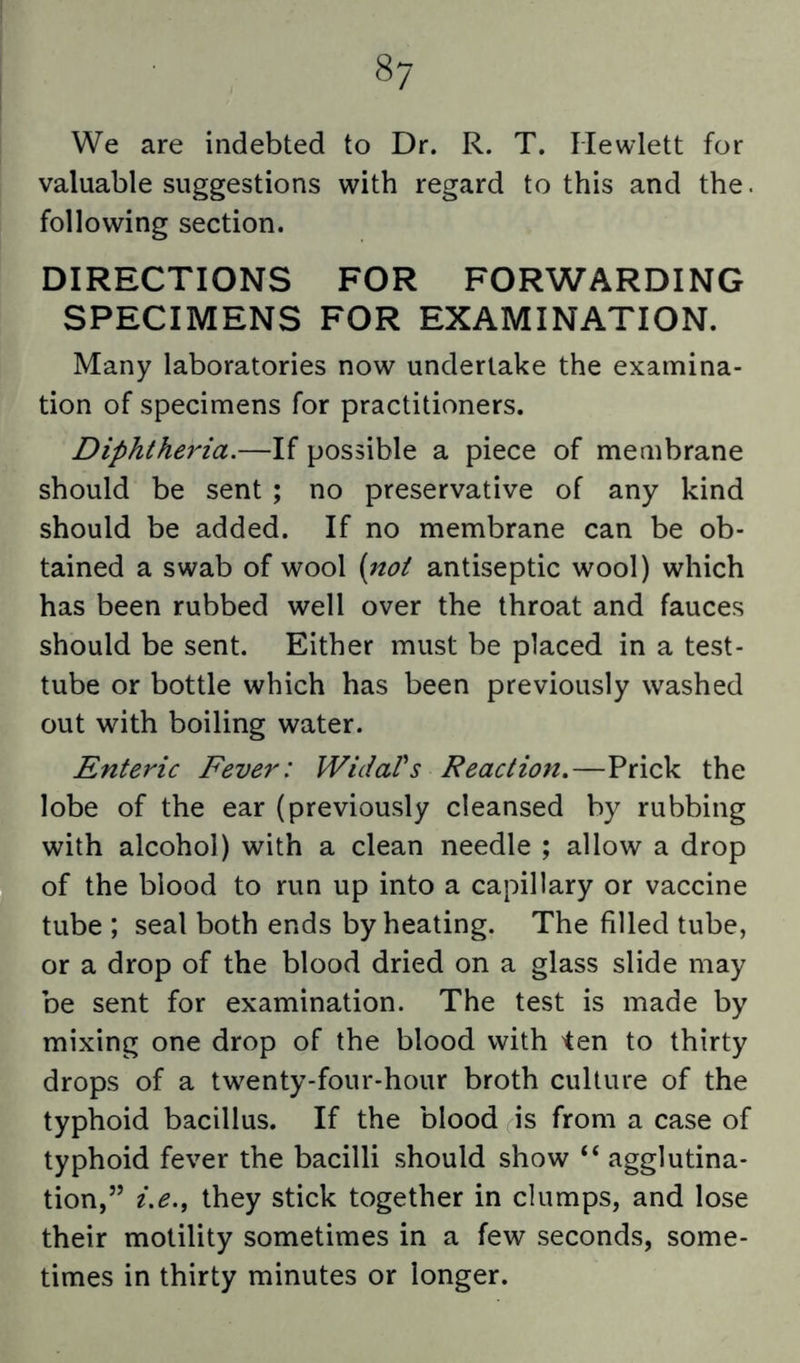 We are indebted to Dr. R. T. Hewlett for valuable suggestions with regard to this and the. following section. DIRECTIONS FOR FORWARDING SPECIMENS FOR EXAMINATION. Many laboratories now undertake the examina- tion of specimens for practitioners. Diphtheria.—If possible a piece of membrane should be sent ; no preservative of any kind should be added. If no membrane can be ob- tained a swab of wool {not antiseptic wool) which has been rubbed well over the throat and fauces should be sent. Either must be placed in a test- tube or bottle which has been previously washed out with boiling water. Enteric Fever: WidaVs Reaction,—Prick the lobe of the ear (previously cleansed by rubbing with alcohol) with a clean needle ; allow a drop of the blood to run up into a capillary or vaccine tube ; seal both ends by heating. The filled tube, or a drop of the blood dried on a glass slide may be sent for examination. The test is made by mixing one drop of the blood with ten to thirty drops of a twenty-four-hour broth culture of the typhoid bacillus. If the blood is from a case of typhoid fever the bacilli should show “ agglutina- tion,” i.e., they stick together in clumps, and lose their motility sometimes in a few seconds, some- times in thirty minutes or longer.