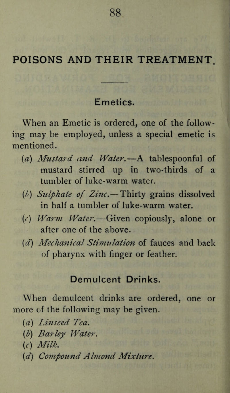 POISONS AND THEIR TREATMENT. Emetics. When an Emetic is ordered, one of the follow- ing may be employed, unless a special emetic is mentioned. {a) Mustard and Water,—A tablespoonful of mustard stirred up in two-thirds of a tumbler of luke-warm water. (//) Sulphate of Zmc.—Thirty grains dissolved in half a tumbler of luke-warm water. (<r) Warf?i Water.—Given copiously, alone or after one of the above. (d) Mechanical Sthnulation of fauces and back of pharynx with finger or feather. Demulcent Drinks. When demulcent drinks are ordered, one or more of the following may be given. {a) lAnseed Tea. (b) Barley Water. {c) Milk. {d) Compound Alviond Mixture.