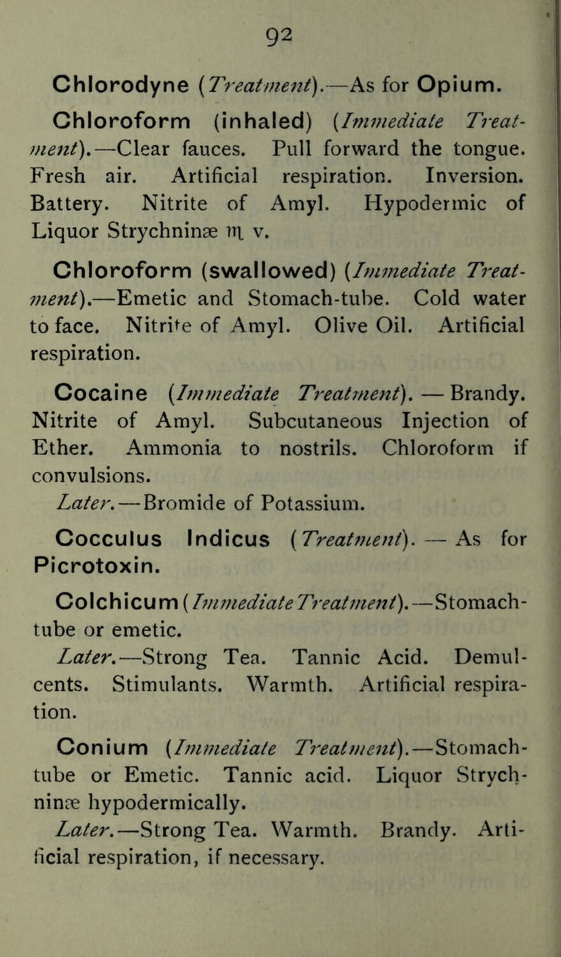 Chlorodyne (Treatment).—As for Opium. Chloroform (inhaled) (Immediate Treat- ment),—Clear fauces. Pull forward the tongue. Fresh air. Artificial respiration. Inversion. Battery. Nitrite of Amyl. Hypodermic of Liquor Strychninse irt v. Chloroform (swallowed) (Immediate Treat- ment),—Emetic and Stomach-tube. Cold water to face. Nitrite of Amyl. Olive Oil. Artificial respiration. Cocaine (Immediate Treatment),—Brandy. Nitrite of Amyl. Subcutaneous Injection of Ether. Ammonia to nostrils. Chloroform if convulsions. Later, — Bromide of Potassium. Cocculus Indicus (Treatf?te?7t).—As for Picrotoxin. Colchicum (T7iimediateTreatment),—Stomach- tube or emetic. Later,—Strong Tea. Tannic Acid. Demul- cents. Stimulants. Warmth. Artificial respira- tion. Conium (hiwiediate Treatme^it).—Stomach- tube or Emetic. Tannic acid. Liquor Strych- nince hypodermically. Later,—Strong Tea. Warmth. Brandy. Arti- ficial respiration, if necessary.