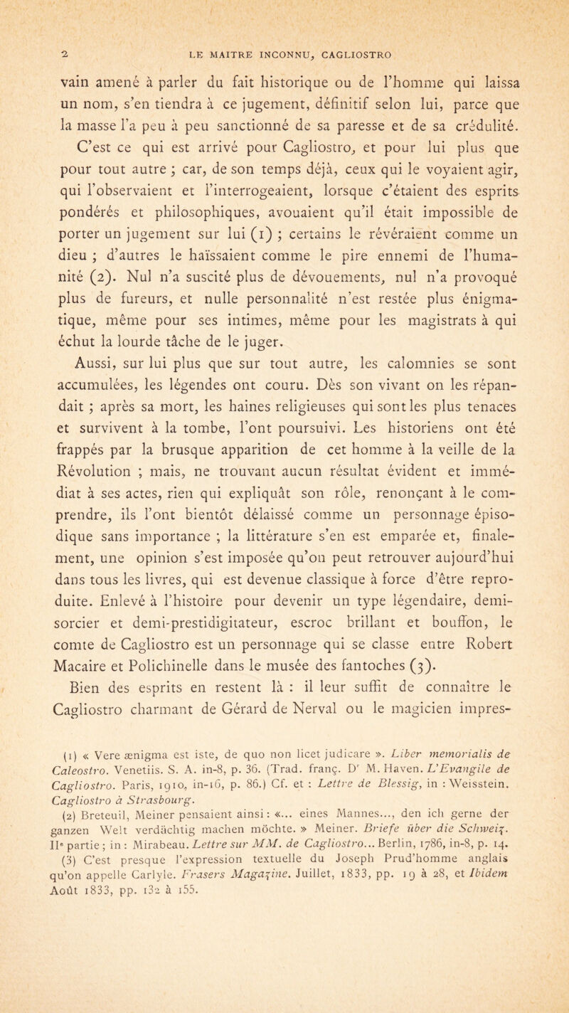 vain amené à parler du fait historique ou de l’homme qui laissa un nom, s’en tiendra à ce jugement, définitif selon lui, parce que la masse l’a peu à peu sanctionné de sa paresse et de sa crédulité. C’est ce qui est arrivé pour Cagliostro, et pour lui plus que pour tout autre ; car, de son temps déjà, ceux qui le voyaient agir, qui l’observaient et l’interrogeaient, lorsque c’étaient des esprits pondérés et philosophiques, avouaient qu’il était impossible de porter un jugement sur lui (i) ; certains le révéraient comme un dieu ; d’autres le haïssaient comme le pire ennemi de l’huma- nité (2). Nul n’a suscité plus de dévouements, nul 11’a provoqué plus de fureurs, et nulle personnalité n’est restée plus énigma- tique, même pour ses intimes, même pour les magistrats à qui échut la lourde tâche de le juger. Aussi, sur lui plus que sur tout autre, les calomnies se sont accumulées, les légendes ont couru. Dès son vivant on les répan- dait ; après sa mort, les haines religieuses qui sont les plus tenaces et survivent à la tombe, l’ont poursuivi. Les historiens ont été frappés par la brusque apparition de cet homme à la veille de la Révolution ; mais, ne trouvant aucun résultat évident et immé- diat à ses actes, rien qui expliquât son rôle, renonçant à le com- prendre, ils l’ont bientôt délaissé comme un personnage épiso- dique sans importance ; la littérature s’en est emparée et, finale- ment, une opinion s’est imposée qu’on peut retrouver aujourd’hui dans tous les livres, qui est devenue classique à force d’être repro- duite. Enlevé à l’histoire pour devenir un type légendaire, demi- sorcier et demi-prestidigitateur, escroc brillant et bouffon, le comte de Cagliostro est un personnage qui se classe entre Robert Macaire et Polichinelle dans le musée des fantoches (3). Bien des esprits en restent là : il leur suffit de connaître le Cagliostro charmant de Gérard de Nerval ou le magicien impres- (1) « Vere ænigma est iste, de quo non licet judicare ». Liber memoriaiis de Caleostro. Venetiis. S. A. in-8, p. 36. (Trad. franç. Dr M. Haven .L'Evangile de Cagliostro. Paris, 1910, in-16, p. 86.) Cf. et : Lettre de Blessig, in : Weisstein. Cagliostro à Strasbourg. (2) Breteuil, Meiner pensaient ainsi : «... eines Mannes..., den ich gerne der ganzen Welt verdachtig machen môchte. » Meiner. Briefe über die Schweif. IIe partie ; in : Mirabeau. Lettre sur MM. de Cagliostro... Berlin, 1786, in-8, p. 14. (3) C’est presque l’expression textuelle du Joseph Prud’homme anglais qu’on appelle Carlyle. Frasers Magazine. Juillet, 1833, pp. 19 à 28, et Ibidem Août 1833, pp. i3e à 155.