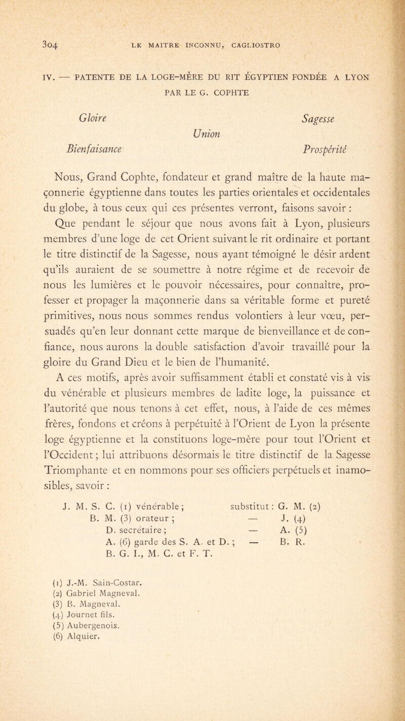 IV. — PATENTE DE LA LOGE-MERE DU RIT ÉGYPTIEN FONDÉE A LYON PAR LE G. COPHTE Gloire Sagesse Union Bienfaisance Prospérité Nous, Grand Cophte, fondateur et grand maître de la haute ma- çonnerie égyptienne dans toutes les parties orientales et occidentales du globe, à tous ceux qui ces présentes verront, faisons savoir : Que pendant le séjour que nous avons fait à Lyon, plusieurs membres d’une loge de cet Orient suivant le rit ordinaire et portant le titre distinctif de la Sagesse, nous ayant témoigné le désir ardent qu’ils auraient de se soumettre à notre régime et de recevoir de nous les lumières et le pouvoir nécessaires, pour connaître, pro- fesser et propager la maçonnerie dans sa véritable forme et pureté primitives, nous nous sommes rendus volontiers à leur vœu, per- suadés qu’en leur donnant cette marque de bienveillance et de con- fiance, nous aurons la double satisfaction d’avoir travaillé pour la gloire du Grand Dieu et le bien de l’humanité. A ces motifs, après avoir suffisamment établi et constaté vis à vis du vénérable et plusieurs membres de ladite loge, la puissance et l’autorité que nous tenons à cet effet, nous, à l’aide de ces mêmes frères, fondons et créons à perpétuité à l’Orient de Lyon la présente loge égyptienne et la constituons loge-mère pour tout l’Orient et l’Occident ; lui attribuons désormais le titre distinctif de la Sagesse Triomphante et en nommons pour ses officiers perpétuels et inamo- sibles, savoir : J. M. S. C. (1) vénérable; substitut: G. M. (2) B. M. (3) orateur ; — J. (4) D. secrétaire ; A. (5) A. (6) garde des S. A. et D. ; — B. R. B. G. I., M. G. et F. T. (1) J.-M. Sain-Costar. (2) Gabriel Magneval. (3) B. Magneval. (4) Journet fils. (5) Aubergenois. (6) Alquier.