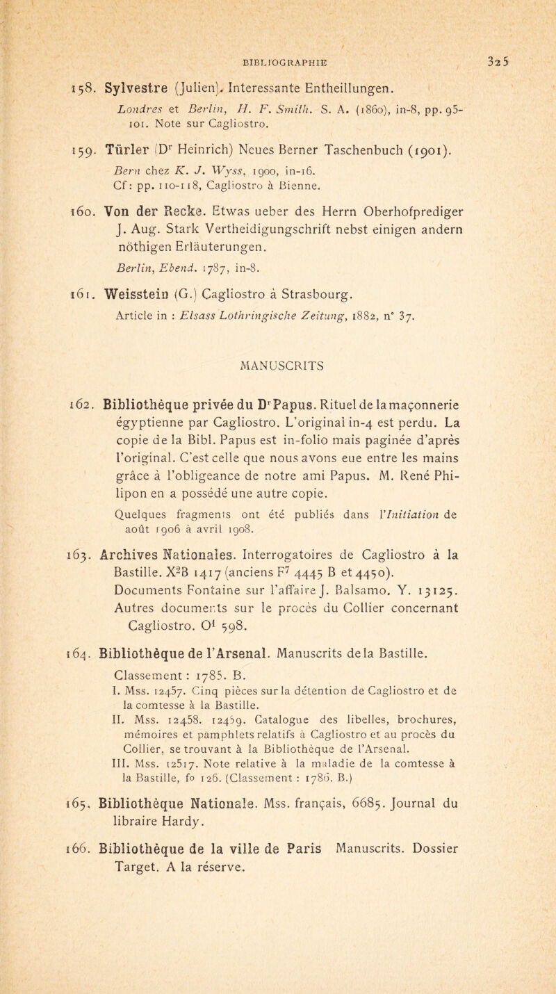 158. Sylvestre (Julien). Intéressante Entheillungen. Londres et Berlin, H. F. Smith. S. A. (1860), in-8, pp. g5- 101. Note sur Cagliostro. 159. Türler (Dr Heinrich) Neues Berner Taschenbuch (1901). Bern chez K. J. Wÿss, 1900, in-16. Cf : pp. iio-i 18, Cagliostro à Bienne. 160. Von der Recke. Etwas ueber des Herrn Oberhofprediger J. Aug. Stark Vertheidigungschrift nebst einigen andern nôthigen Erlàuterungen. Berlin, Ebend. 1787, in-8. 161. Weisstein (G.) Cagliostro à Strasbourg. Article in : Elsass Lothringische Zeitung, 1882, n° 37. MANUSCRITS 162. Bibliothèque privée du DrPapus. Rituel de lamaçonnerie égyptienne par Cagliostro. L'original in-4 est perdu. La copie de la Bibl. Papus est in-folio mais paginée d’après l’original. C’est celle que nous avons eue entre les mains grâce à l’obligeance de notre ami Papus. M. René Phi- lipon en a possédé une autre copie. Quelques fragments ont été publiés dans Y Initiation de août 1906 à avril 1908. 163. Archives Nationales. Interrogatoires de Cagliostro à la Bastille. X-8 1417 (anciens F7 4445 B et 4450). Documents Fontaine sur l’affaire J. Balsamo. Y. 13125. Autres documents sur le procès du Collier concernant Cagliostro. O1 598. 164. Bibliothèque de l’Arsenal. Manuscrits delà Bastille. Classement : 1785. B. I. Mss. 12457. Cinq pièces sur la détention de Cagliostro et de la comtesse à la Bastille. IL Mss. 12458. 12459. Catalogue des libelles, brochures, mémoires et pamphlets relatifs à Cagliostro et au procès du Collier, se trouvant à la Bibliothèque de l’Arsenal. III. Mss. 12517. Note relative à la maladie de la comtesse à la Bastille, fo 126. (Classement : 1786. B.) 165. Bibliothèque Nationale. Mss. français, 6685. Journal du libraire Hardy. 166. Bibliothèque de la ville de Paris Manuscrits. Dossier Target. A la réserve.