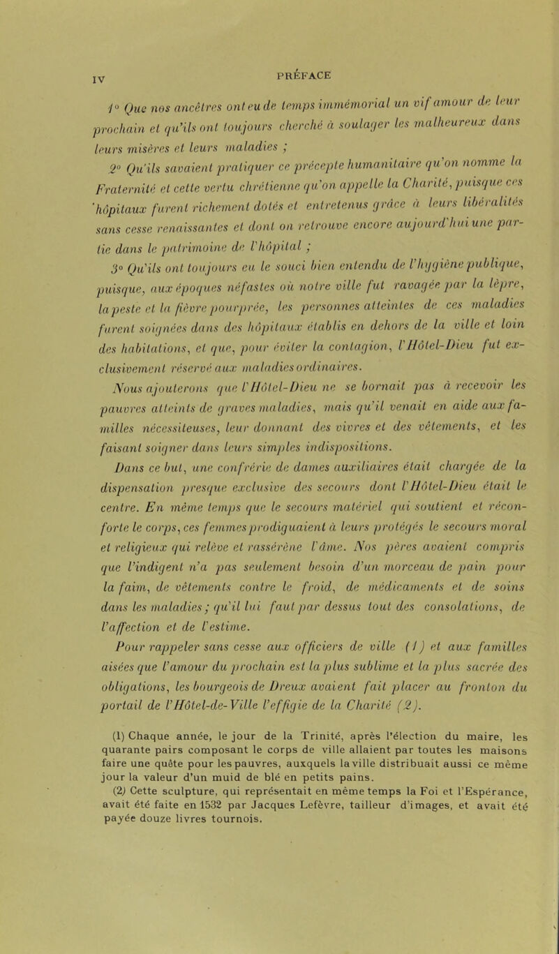 '/“ Que nos ancêtres ont eu de temps immémorial un vif amour de leur prochain et qu’ils ont toujours cherché à soulaqer les malheureux dans leurs misères et leurs maladies j 2° Qu’ils savaient pratiquer ce précepte humanitaire qu’on nomme la Fraternité et cette vertu chrétienne quon appelle la Charité, puisque ces 'hôpitaux furent richement dotés et entretenus grâce à leurs libéralités sans cesse renaissantes et dont on retrouve encore aujourd'hui une par- tie dans le patrimoine de l'hôpital ; 3° Qu'ils ont toujours eu le souci bien entendu de l’hygiène publique, puisque, aux époi/ues néfastes ou notre ville fut ravagée par la lèpre, lapeste et la fièvre pourprée, les personnes atteintes de ces maladies furent soignées dans des hôpitaux établis en dehors de la ville et loin des habitations, et que, pour éviter la contagion, VIlôtel-Dieu fut ex- clusivement réservé aux maladies ordinaires. Nous ajouterons que l'Hôtel-Dieu ne se bornait pas à recevoir les pauvres atteints de graves maladies, 7nais qu’il venait en aide aux fa- milles nécessiteuses, leur donnant des vivres et des vêtements, et les faisant soigner dans leurs simjiles indispositions. Dans ce but, une confrérie de dames auxiliaires était chargée de la dispensation presque exclusive des secours dont V Hôtel-Dieu était le centre. En même temps que le secours matériel qui soutient et récon- forte le corps, ces femmes prodiguaient à leurs protégés le secours moral et religieux qui relève et rassérène l'dnte. Nos pères avaient compris que l’indigent n’a pas seulement besoin d’un morceau de pain pour la faim, de vêtements contre le froid, de médicaments et de soins dans les maladies ; qu'il lui faut par dessus tout des consolations, de l’affection et de l'estime. Pour l'appeler sans cesse aux officiers de ville (/) et aux familles aisées que l’amour du prochain est la plus sublime et la plus sacrée des obligations, les bourgeois de Dreux avaient fait jjlacer au fronton du portail de Vtlôtel-de-Ville l’effigie de la Charité (2). (1) Chaque année, le jour de la Trinité, après l’élection du maire, les quarante pairs composant le corps de ville allaient par toutes les maisons faire une quête pour les pauvres, auxquels la ville distribuait aussi ce même jour la valeur d’un muid de blé en petits pains. (2) Cette sculpture, qui représentait en même temps la Foi et l’Espérance, avait été faite en 1532 par Jacques Lefèvre, tailleur d’images, et avait été payée douze livres tournois.