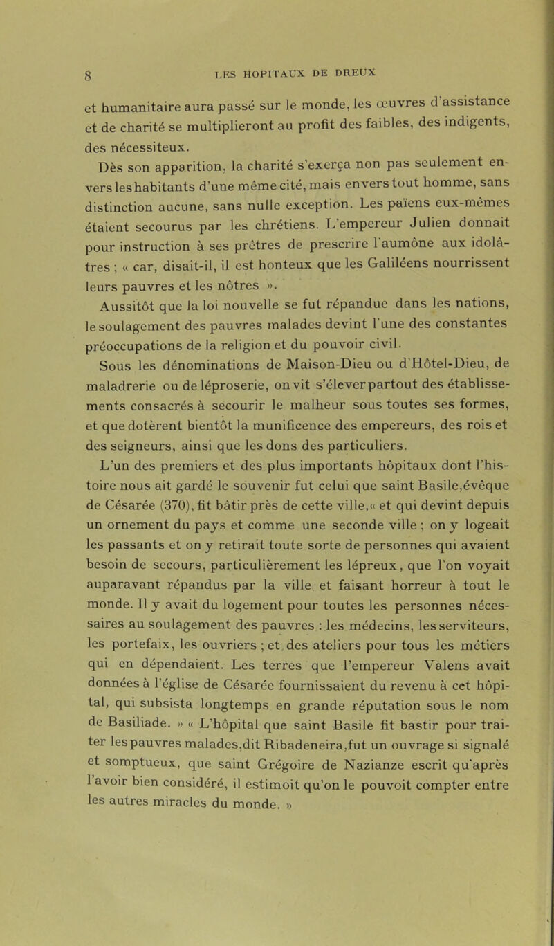 et humanitaire aura passé sur le monde, les œuvres d assistance et de charité se multiplieront au profit des faibles, des indigents, des nécessiteux. Dès son apparition, la charité s’exerça non pas seulement en- vers leshabitants d’une même cité, mais envers tout homme, sans distinction aucune, sans nulle exception. Les païens eux-mêmes étaient secourus par les chrétiens. L empereur Julien donnait pour instruction à ses prêtres de prescrire 1 aumône aux idolâ- tres ; « car, disait-il, il est honteux que les Galiléens nourrissent leurs pauvres et les nôtres ». Aussitôt que la loi nouvelle se fut répandue dans les nations, le soulagement des pauvres malades devint l’une des constantes préoccupations de la religion et du pouvoir civil. Sous les dénominations de Maison-Dieu ou d’Hôtel-Dieu, de maladrerie ou de léproserie, on vit s’éleverpartout des établisse- ments consacrés à secourir le malheur sous toutes ses formes, et que dotèrent bientôt la munificence des empereurs, des rois et des seigneurs, ainsi que les dons des particuliers. L’un des premiers et des plus importants hôpitaux dont l’his- toire nous ait gardé le souvenir fut celui que saint Basile,évêque de Césarée (370), fit bâtir près de cette ville,« et qui devint depuis un ornement du pays et comme une seconde ville ; on y logeait les passants et on y retirait toute sorte de personnes qui avaient besoin de secours, particulièrement les lépreux, que l’on voyait auparavant répandus par la ville et faisant horreur à tout le monde. Il y avait du logement pour toutes les personnes néces- saires au soulagement des pauvres : les médecins, les serviteurs, les portefaix, les ouvriers ; et des ateliers pour tous les métiers qui en dépendaient. Les terres que l’empereur Valens avait données à l’église de Césarée fournissaient du revenu à cet hôpi- tal, qui subsista longtemps en grande réputation sous le nom de Basiliade. » « L’hôpital que saint Basile fit bastir pour trai- ter les pauvres malades,dit Ribadeneira,fut un ouvrage si signalé et somptueux, que saint Grégoire de Nazianze escrit qu’après 1 avoir bien considéré, il estirnoit qu’on le pouvoit compter entre les autres miracles du monde. »