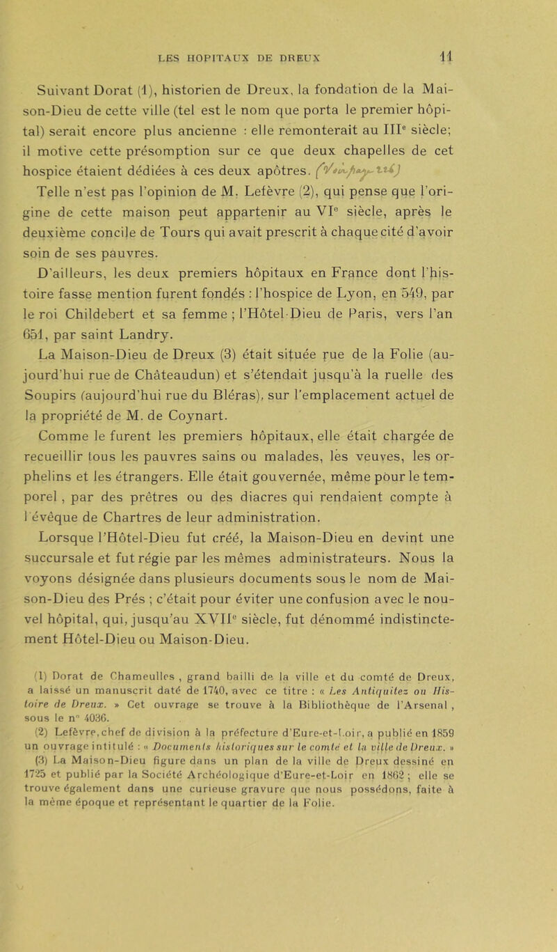 Suivant Dorât (1), historien de Dreux, la fondation de la Mai- son-Dieu de cette ville (tel est le nom que porta le premier hôpi- tal) serait encore plus ancienne : elle remonterait au IIP siècle; il motive cette présomption sur ce que deux chapelles de cet hospice étaient dédiées à ces deux apôtres. Telle n’est pas l’opinion de M. Lefèvre (2), qui pense que l’ori- gine de cette maison peut appartenir au VP siècle, après le deuxième concile de Tours qui avait prescrit à chaque cité d’avoir soin de ses pauvres. D’ailleurs, les deux premiers hôpitaux en France dont l’his- toire fasse mention furent fondés : l’hospice de Lyon, en 549, par le roi Childebert et sa femme ; l’Hôtel-Dieu de Paris, vers l’an 651, par saint Landry. La Maison-Dieu de Dreux (3) était située rue de la Folie (au- jourd’hui rue de Châteaudun) et s’étendait jusqu’à la ruelle des Soupirs (aujourd’hui rue du Bléras), sur l’emplacement actuel de la propriété de M. de Coynart. Comme le furent les premiers hôpitaux, elle était chargée de recueillir tous les pauvres sains ou malades, lés veuves, les or- phelins et les étrangers. Elle était gouvernée, même pour le tem- porel , par des prêtres ou des diacres qui rendaient compte à l évêque de Chartres de leur administration. Lorsque l’Hôtel-Dieu fut créé, la Maison-Dieu en devint une succursale et fut régie par les mêmes administrateurs. Nous la voyons désignée dans plusieurs documents sous le nom de Mai- son-Dieu des Prés ; c’était pour éviter une confusion avec le nou- vel hôpital, qui, jusqu’au XVIF siècle, fut dénommé indistincte- ment Hôtel-Dieu ou Maison-Dieu. (1) Dorât de Chameullos , grand bailli de la ville et du comté de Dreux, a laissé un manuscrit daté de 1740, avec ce titre : « Les Anticiuilez ou His- toire (le Dreux. » Cet ouvrage se trouve à la Bibliothèque de l’Arsenal , sous le n 4036. (2) Lefèvre,chef de division à la préfecture d’Eure-et-l.oir, a publié en 1859 un ou vrage i nti tulé :» Documents hisloririues sur le comte cl Ut ville de Dreu,v. » (3) La Maison-Dieu figure dans un plan de la ville de Dreux dessiné en 1725 et publié par la Société Archéologique d’Eure-et-Loir en 1802; elle se trouve également dans une curieuse gravure que nous possédons, faite à la même époque et représentant le quartier de la Folie.
