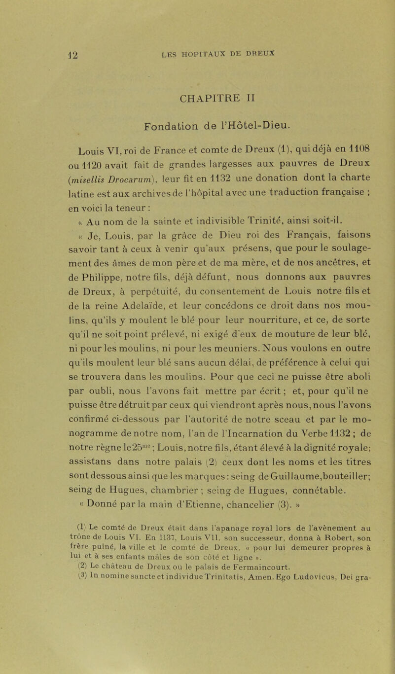 CHAPITRE II Fondation de l’Hôtel-Dieu. Louis VI, roi de France et comte de Dreux (1), qui déjà en 1108 ou 1120 avait fait de grandes largesses aux pauvres de Dreux (misellis Drocaruni), leur fit en 1132 une donation dont la charte latine est aux archives de l’hôpital avec une traduction française ; en voici la teneur : <v Au nom de la sainte et indivisible Trinité, ainsi soit-il. « Je, Louis, par la grâce de Dieu roi des Français, faisons savoir tant à ceux à venir qu’aux présens, que pour le soulage- ment des âmes de mon père et de ma mère, et de nos ancêtres, et de Philippe, notre fils, déjà défunt, nous donnons aux pauvres de Dreux, à perpétuité, du consentement de Louis notre fils et de la reine Adélaïde, et leur concédons ce droit dans nos mou- lins, qu’ils y moulent le blé pour leur nourriture, et ce, de sorte qu’il ne soit point prélevé, ni exigé d’eux de mouture de leur blé, ni pour les moulins, ni pour les meuniers. Nous voulons en outre qu'ils moulent leur blé sans aucun délai, de préférence à celui qui se trouvera dans les moulins. Pour que ceci ne puisse être aboli par oubli, nous l’avons fait mettre par écrit ; et, pour qu’il ne puisse être détruit par ceux qui viendront après nous, nous l’avons confirmé ci-dessous par l’autorité de notre sceau et par le mo- nogramme de notre nom, l’an de l’Incarnation du Verbe 1132 ; de notre règne le25'“ ; Louis, notre fils, étant élevé à la dignité royale; assistans dans notre palais (2) ceux dont les noms et les titres sont dessous ainsi que les marques : seing deGuillaume,bouteiller; seing de Hugues, chambrier ; seing de Hugues, connétable. « Donné parla main d’Etienne, chancelier (3). » (1) Le comté de Dreux était dans l’apanage royal lors de l’avènement au trône de Louis VI. En 1137, Louis Vil, son successeur, donna à Robert, son frère puîné, la ville et le comté de Dreux, « pour lui demeurer propres à lui et à ses enfants mâles de son côté et ligne ». (2) Le château de Dreux ou le palais de Fermaincourt. 1.3) In nominesancteetindividueTrinitatis, Amen. Ego Ludovicus, Dei gra-